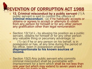 PREVENTION OF CORRUPTION ACT 1988


13. Criminal misconduct by a public servant-(1) A
public servant is said to commit the offence of
criminal misconduct,- (a) if he habitually accepts or
obtains or agrees to accept or attempts to obtain
from any person for himself or for any other person
any gratification other than legal remuneration



Section 13(1)d ii - by abusing his position as a public
servant, obtains for himself or for any other person
any valuable thing or pecuniary advantage; or
(1)–(e) if he or any person on his behalf, is in
possession or has, at any time during the period of
his office, been in possession property
disproportionate to his known sources of
income.





Section 13(2) Any public servant who commits
criminal misconduct shall be punishable with
imprisonment for a term which shall be not less than
one year but which may extend to seven years and

 