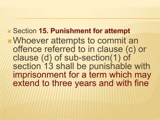 

Section 15. Punishment for attempt

 Whoever

attempts to commit an
offence referred to in clause (c) or
clause (d) of sub-section(1) of
section 13 shall be punishable with
imprisonment for a term which may
extend to three years and with fine

 