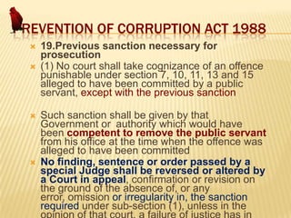PREVENTION OF CORRUPTION ACT 1988







19.Previous sanction necessary for
prosecution
(1) No court shall take cognizance of an offence
punishable under section 7, 10, 11, 13 and 15
alleged to have been committed by a public
servant, except with the previous sanction
Such sanction shall be given by that
Government or authority which would have
been competent to remove the public servant
from his office at the time when the offence was
alleged to have been committed
No finding, sentence or order passed by a
special Judge shall be reversed or altered by
a Court in appeal, confirmation or revision on
the ground of the absence of, or any
error, omission or irregularity in, the sanction
required under sub-section (1), unless in the

 