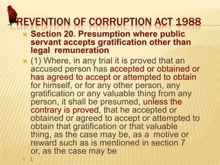 PREVENTION OF CORRUPTION ACT 1988






Section 20. Presumption where public
servant accepts gratification other than
legal remuneration
(1) Where, in any trial it is proved that an
accused person has accepted or obtained or
has agreed to accept or attempted to obtain
for himself, or for any other person, any
gratification or any valuable thing from any
person, it shall be presumed, unless the
contrary is proved, that he accepted or
obtained or agreed to accept or attempted to
obtain that gratification or that valuable
thing, as the case may be, as a motive or
reward such as is mentioned in section 7
or, as the case may be
(.

 