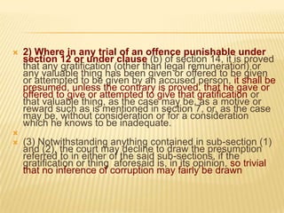 




2) Where in any trial of an offence punishable under
section 12 or under clause (b) of section 14, it is proved
that any gratification (other than legal remuneration) or
any valuable thing has been given or offered to be given
or attempted to be given by an accused person, it shall be
presumed, unless the contrary is proved, that he gave or
offered to give or attempted to give that gratification or
that valuable thing, as the case may be, as a motive or
reward such as is mentioned in section 7, or, as the case
may be, without consideration or for a consideration
which he knows to be inadequate.
(3) Notwithstanding anything contained in sub-section (1)
and (2), the court may decline to draw the presumption
referred to in either of the said sub-sections, if the
gratification or thing aforesaid is, in its opinion, so trivial
that no inference of corruption may fairly be drawn

 