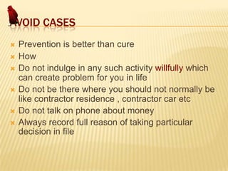AVOID CASES







Prevention is better than cure
How
Do not indulge in any such activity willfully which
can create problem for you in life
Do not be there where you should not normally be
like contractor residence , contractor car etc
Do not talk on phone about money
Always record full reason of taking particular
decision in file

 