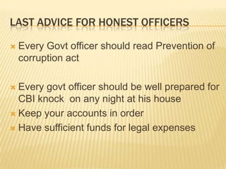 LAST ADVICE FOR HONEST OFFICERS


Every Govt officer should read Prevention of
corruption act

Every govt officer should be well prepared for
CBI knock on any night at his house
 Keep your accounts in order
 Have sufficient funds for legal expenses


 