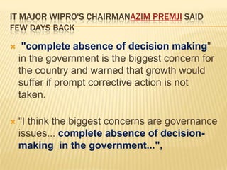 IT MAJOR WIPRO'S CHAIRMANAZIM PREMJI SAID
FEW DAYS BACK


"complete absence of decision making"
in the government is the biggest concern for
the country and warned that growth would
suffer if prompt corrective action is not
taken.



"I think the biggest concerns are governance
issues... complete absence of decisionmaking in the government...",

 