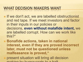 WHAT DECISION MAKERS WANT
If we don't act, we are labelled obstructionist
and red tape. If we meet investors and factor
in their inputs in our policies or
decisions, even without malafide intent, we
are labelled corrupt. How can we work like
this?“
 Bonafide actions, taken in national
interest, even if they are proved incorrect
later, must not be questioned unless
malfeasance is proved,“
 present situation will bring all decision


 