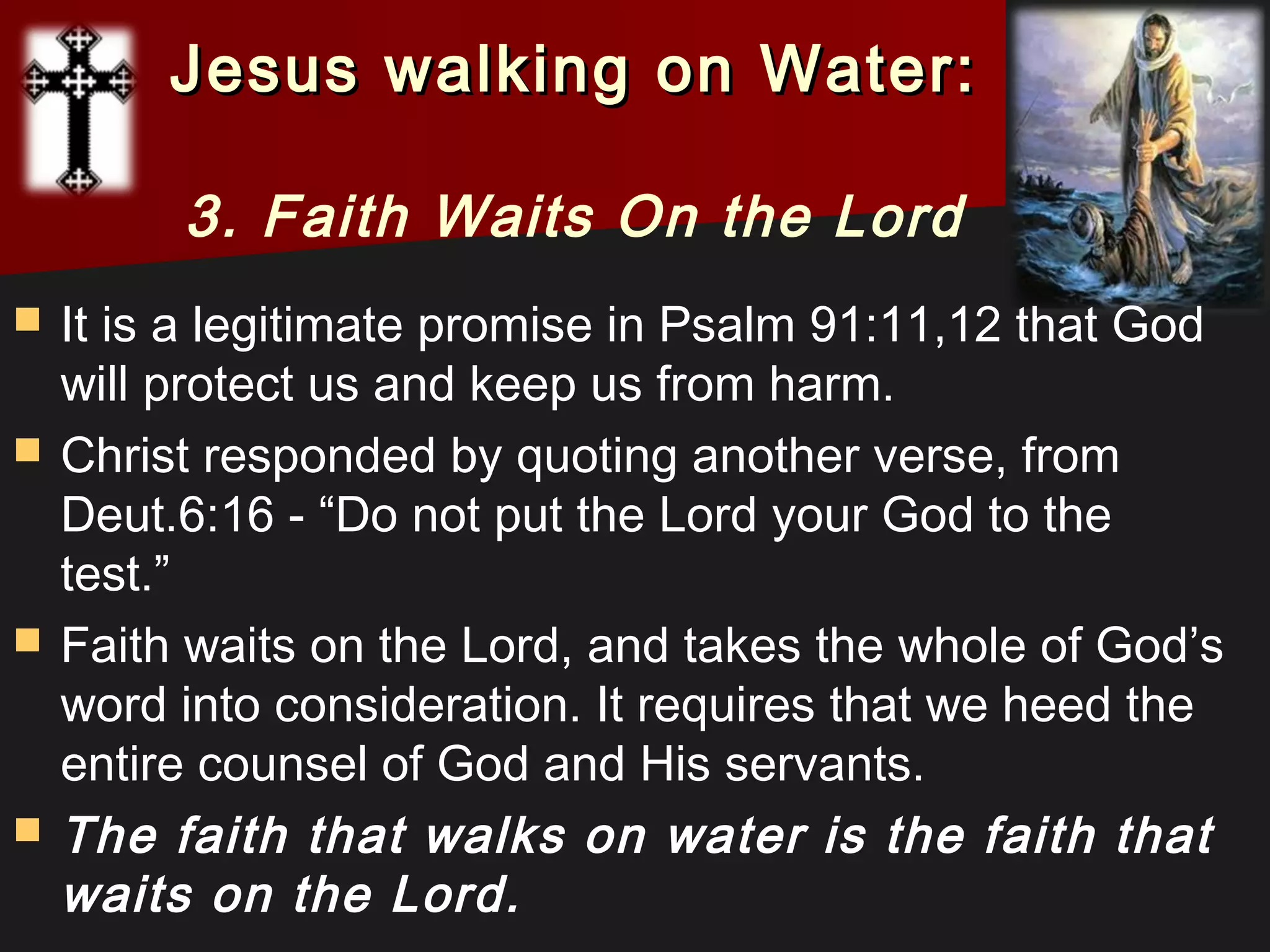  It is a legitimate promise in Psalm 91:11,12 that God
will protect us and keep us from harm.
 Christ responded by quoting another verse, from
Deut.6:16 - “Do not put the Lord your God to the
test.”
 Faith waits on the Lord, and takes the whole of God’s
word into consideration. It requires that we heed the
entire counsel of God and His servants.
 The faith that walks on water is the faith that
waits on the Lord.
Jesus walking on Water:Jesus walking on Water:
3. Faith Waits On the Lord
 