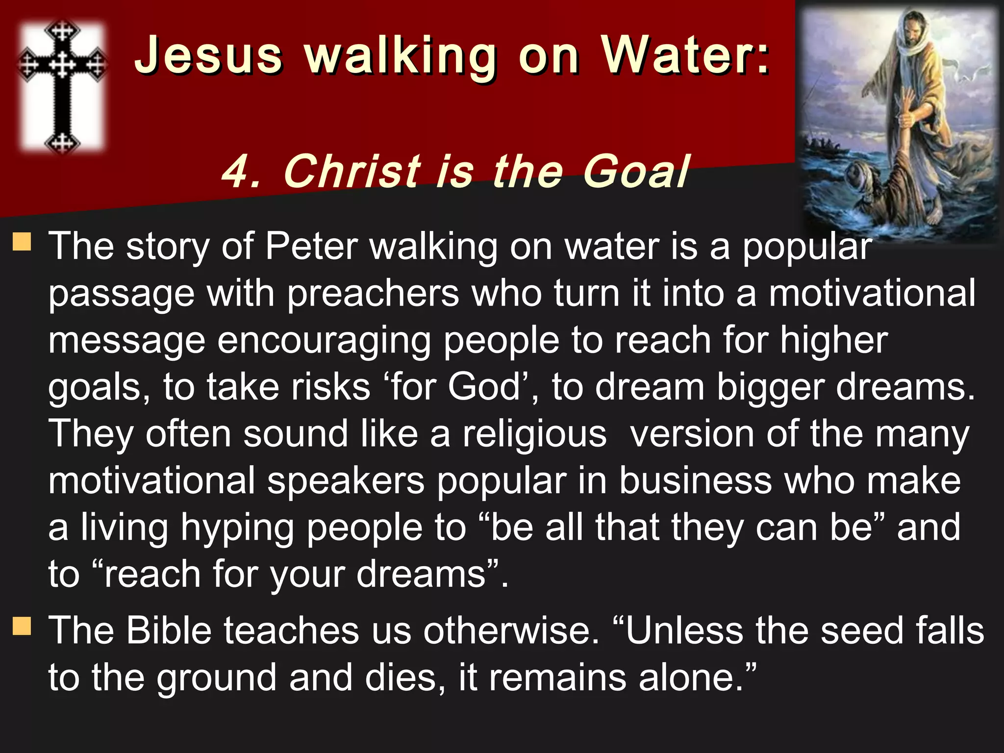  The story of Peter walking on water is a popular
passage with preachers who turn it into a motivational
message encouraging people to reach for higher
goals, to take risks ‘for God’, to dream bigger dreams.
They often sound like a religious  version of the many
motivational speakers popular in business who make
a living hyping people to “be all that they can be” and
to “reach for your dreams”.
 The Bible teaches us otherwise. “Unless the seed falls
to the ground and dies, it remains alone.”
Jesus walking on Water:Jesus walking on Water:
4. Christ is the Goal
 
