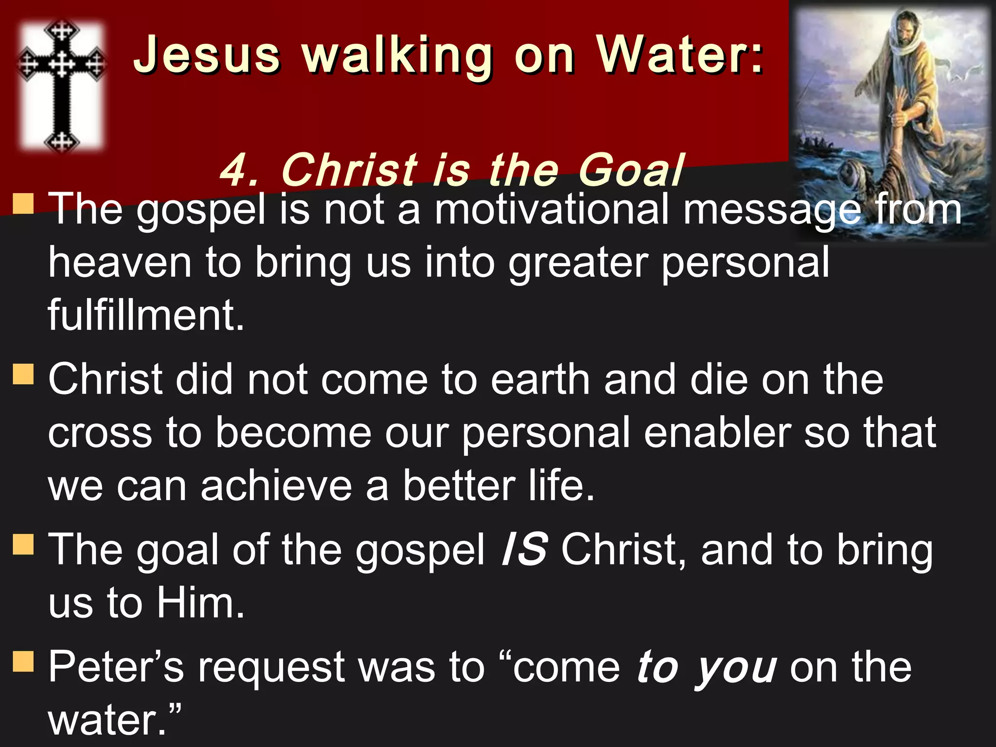  The gospel is not a motivational message from
heaven to bring us into greater personal
fulfillment.
 Christ did not come to earth and die on the
cross to become our personal enabler so that
we can achieve a better life.
 The goal of the gospel IS Christ, and to bring
us to Him.
 Peter’s request was to “come to you on the
water.”
Jesus walking on Water:Jesus walking on Water:
4. Christ is the Goal
 