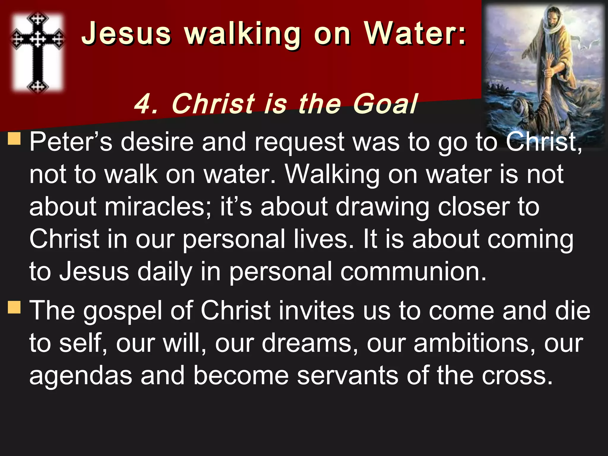  Peter’s desire and request was to go to Christ,
not to walk on water. Walking on water is not
about miracles; it’s about drawing closer to
Christ in our personal lives. It is about coming
to Jesus daily in personal communion.
 The gospel of Christ invites us to come and die
to self, our will, our dreams, our ambitions, our
agendas and become servants of the cross.
Jesus walking on Water:Jesus walking on Water:
4. Christ is the Goal
 