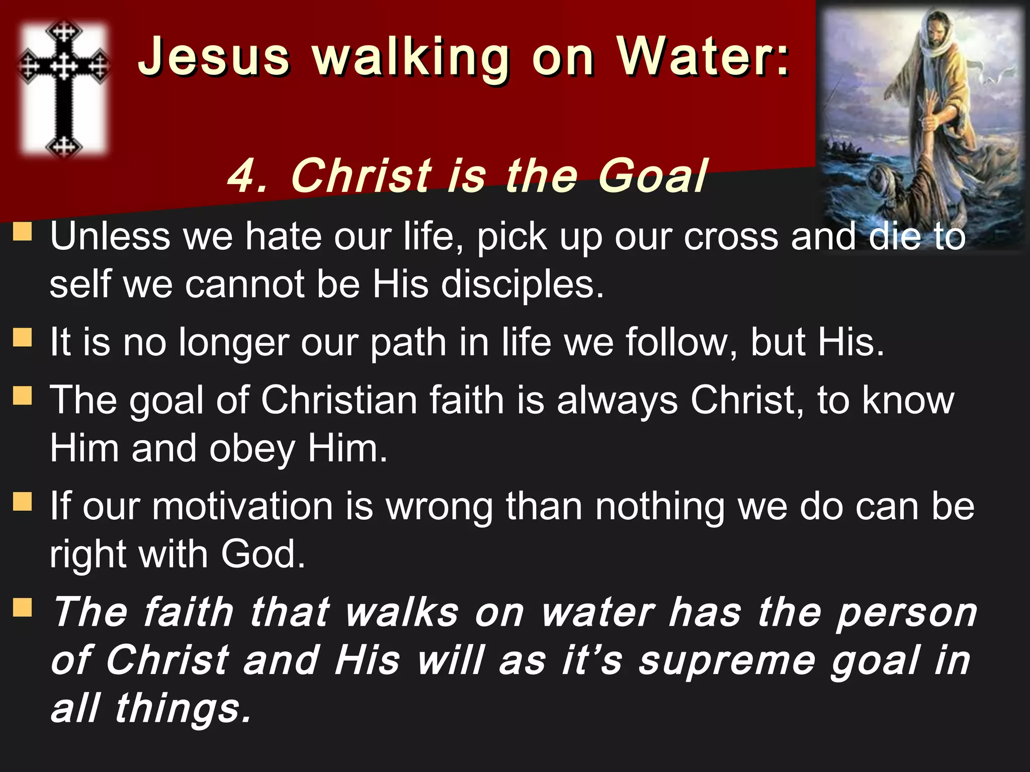  Unless we hate our life, pick up our cross and die to
self we cannot be His disciples.
 It is no longer our path in life we follow, but His.
 The goal of Christian faith is always Christ, to know
Him and obey Him.
 If our motivation is wrong than nothing we do can be
right with God.
 The faith that walks on water has the person
of Christ and His will as it’s supreme goal in
all things.
Jesus walking on Water:Jesus walking on Water:
4. Christ is the Goal
 