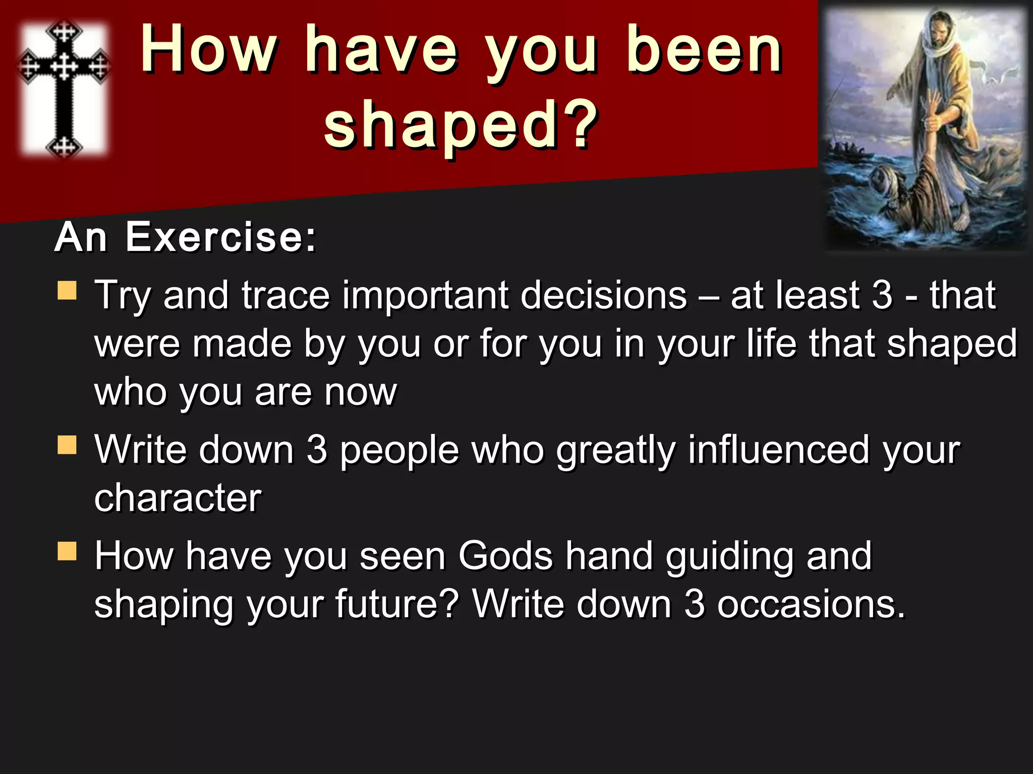 How have you beenHow have you been
shaped?shaped?
An Exercise:An Exercise:
 Try and trace important decisions – at least 3 - thatTry and trace important decisions – at least 3 - that
were made by you or for you in your life that shapedwere made by you or for you in your life that shaped
who you are nowwho you are now
 Write down 3 people who greatly influenced yourWrite down 3 people who greatly influenced your
charactercharacter
 How have you seen Gods hand guiding andHow have you seen Gods hand guiding and
shaping your future? Write down 3 occasions.shaping your future? Write down 3 occasions.
 