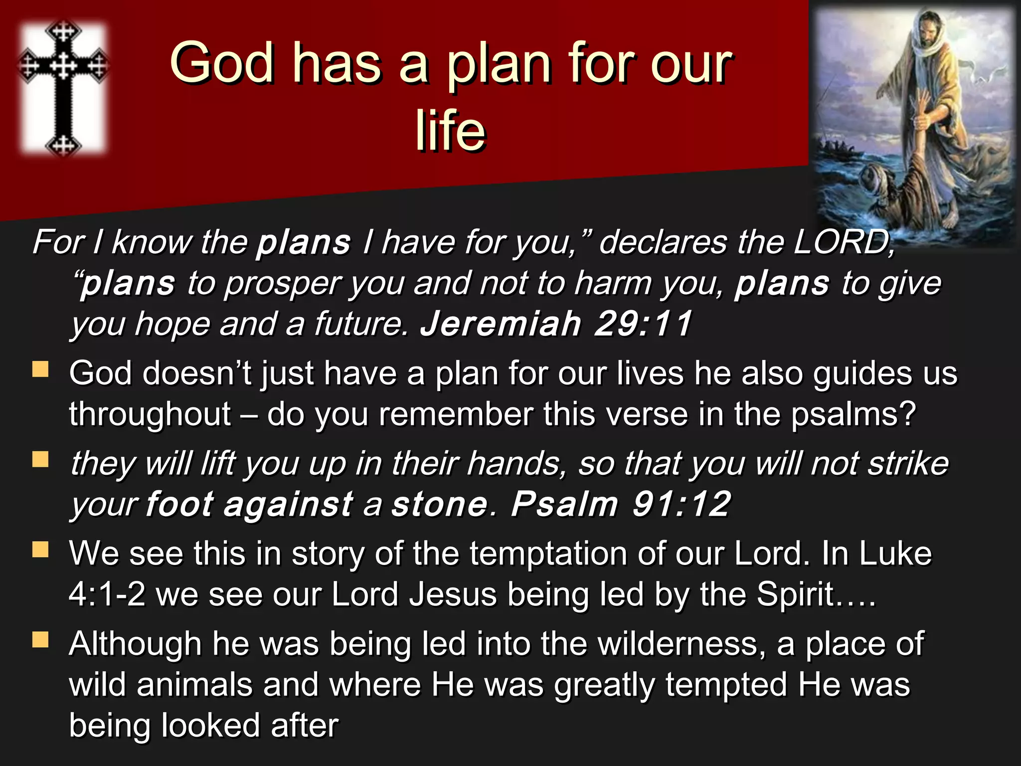 God has a plan for ourGod has a plan for our
lifelife
For I know theFor I know the plansplans I have for you,” declares the LORD,I have for you,” declares the LORD,
““plansplans to prosper you and not to harm you,to prosper you and not to harm you, plansplans to giveto give
you hope and a future.you hope and a future. Jeremiah 29:11Jeremiah 29:11
 God doesn’t just have a plan for our lives he also guides usGod doesn’t just have a plan for our lives he also guides us
throughout – do you remember this verse in the psalms?throughout – do you remember this verse in the psalms?
 they will lift you up in their hands, so that you will not strikethey will lift you up in their hands, so that you will not strike
youryour footfoot againstagainst aa stonestone.. Psalm 91:12Psalm 91:12
 We see this in story of the temptation of our Lord. In LukeWe see this in story of the temptation of our Lord. In Luke
4:1-2 we see our Lord Jesus being led by the Spirit….4:1-2 we see our Lord Jesus being led by the Spirit….
 Although he was being led into the wilderness, a place ofAlthough he was being led into the wilderness, a place of
wild animals and where He was greatly tempted He waswild animals and where He was greatly tempted He was
being looked afterbeing looked after
 
