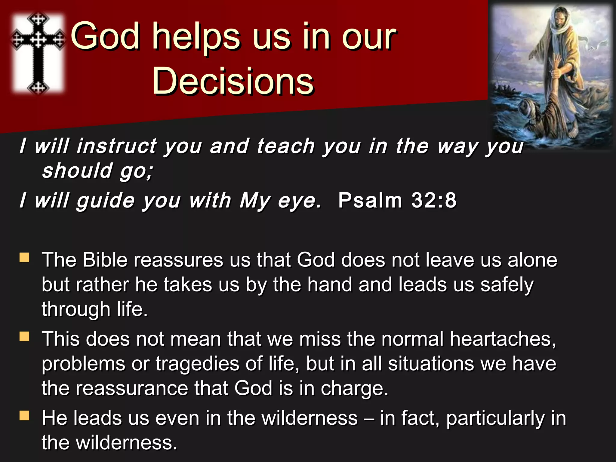 God helps us in ourGod helps us in our
DecisionsDecisions
I will instruct you and teach you in the way youI will instruct you and teach you in the way you
should go;should go;
I will guide you with My eye.I will guide you with My eye. Psalm 32:8 Psalm 32:8 
 The Bible reassures us that God does not leave us aloneThe Bible reassures us that God does not leave us alone
but rather he takes us by the hand and leads us safelybut rather he takes us by the hand and leads us safely
through life.through life.
 This does not mean that we miss the normal heartaches,This does not mean that we miss the normal heartaches,
problems or tragedies of life, but in all situations we haveproblems or tragedies of life, but in all situations we have
the reassurance that God is in charge.the reassurance that God is in charge.
 He leads us even in the wilderness – in fact, particularly inHe leads us even in the wilderness – in fact, particularly in
the wilderness.the wilderness.
 