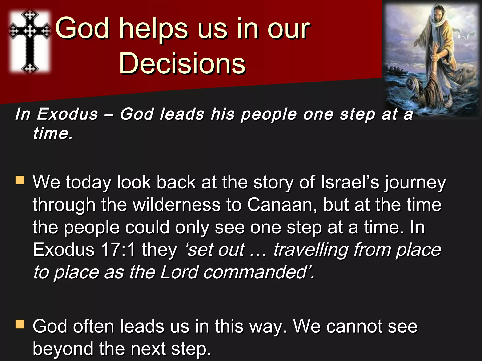God helps us in ourGod helps us in our
DecisionsDecisions
In Exodus – God leads his people one step at aIn Exodus – God leads his people one step at a
time.time.
 We today look back at the story of Israel’s journeyWe today look back at the story of Israel’s journey
through the wilderness to Canaan, but at the timethrough the wilderness to Canaan, but at the time
the people could only see one step at a time. Inthe people could only see one step at a time. In
Exodus 17:1 theyExodus 17:1 they ‘set out … travelling from place‘set out … travelling from place
to place as the Lord commanded’.to place as the Lord commanded’.
 God often leads us in this way. We cannot seeGod often leads us in this way. We cannot see
beyond the next step.beyond the next step.
 