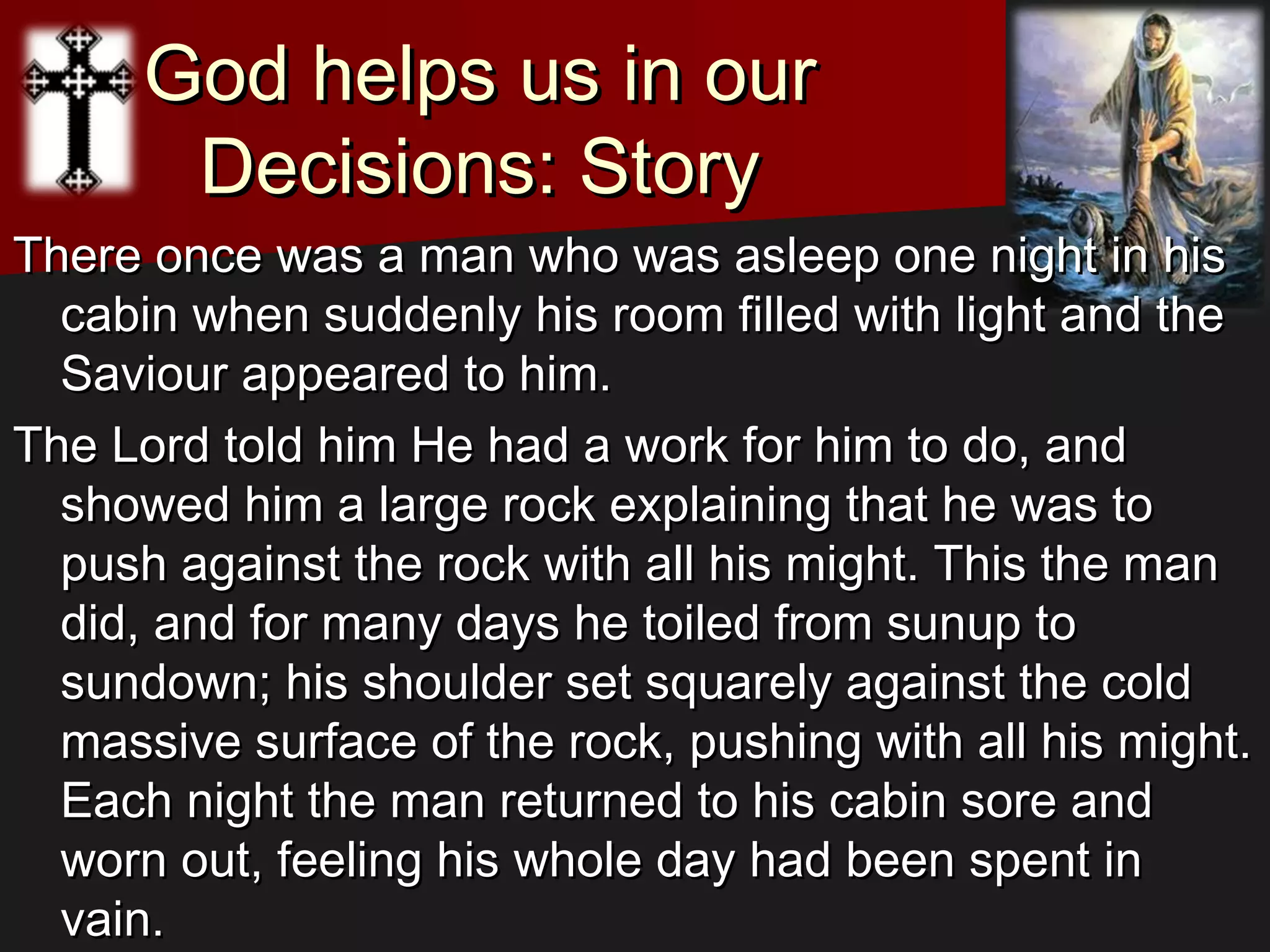 God helps us in ourGod helps us in our
Decisions: StoryDecisions: Story
There once was a man who was asleep one night in hisThere once was a man who was asleep one night in his
cabin when suddenly his room filled with light and thecabin when suddenly his room filled with light and the
Saviour appeared to him.Saviour appeared to him.
The Lord told him He had a work for him to do, andThe Lord told him He had a work for him to do, and
showed him a large rock explaining that he was toshowed him a large rock explaining that he was to
push against the rock with all his might. This the manpush against the rock with all his might. This the man
did, and for many days he toiled from sunup todid, and for many days he toiled from sunup to
sundown; his shoulder set squarely against the coldsundown; his shoulder set squarely against the cold
massive surface of the rock, pushing with all his might.massive surface of the rock, pushing with all his might.
Each night the man returned to his cabin sore andEach night the man returned to his cabin sore and
worn out, feeling his whole day had been spent inworn out, feeling his whole day had been spent in
vain.vain.
 