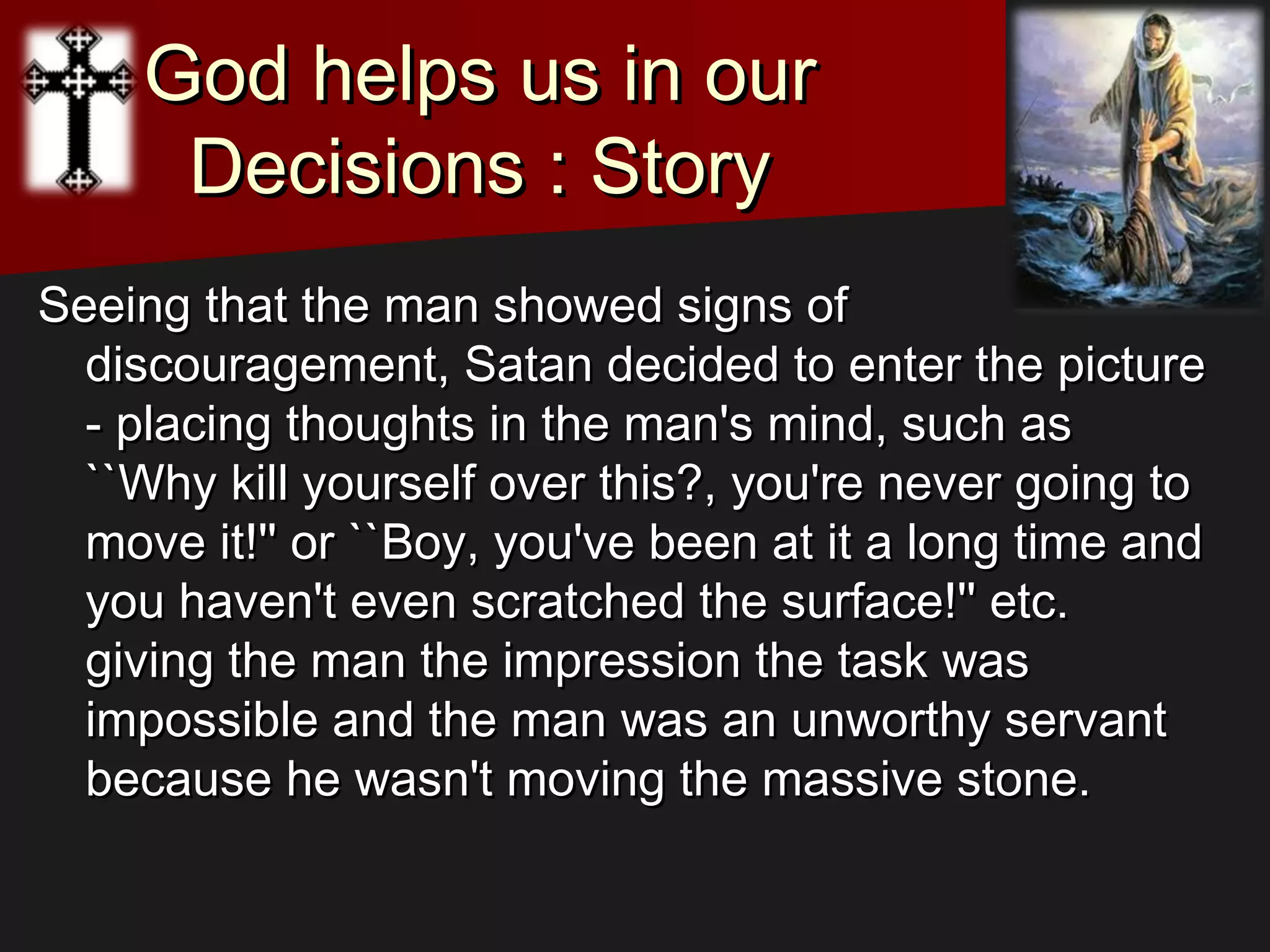 God helps us in ourGod helps us in our
Decisions : StoryDecisions : Story
Seeing that the man showed signs ofSeeing that the man showed signs of
discouragement, Satan decided to enter the picturediscouragement, Satan decided to enter the picture
- placing thoughts in the man's mind, such as- placing thoughts in the man's mind, such as
``Why kill yourself over this?, you're never going to``Why kill yourself over this?, you're never going to
move it!'' or ``Boy, you've been at it a long time andmove it!'' or ``Boy, you've been at it a long time and
you haven't even scratched the surface!'' etc.you haven't even scratched the surface!'' etc.
giving the man the impression the task wasgiving the man the impression the task was
impossible and the man was an unworthy servantimpossible and the man was an unworthy servant
because he wasn't moving the massive stone.because he wasn't moving the massive stone.
 