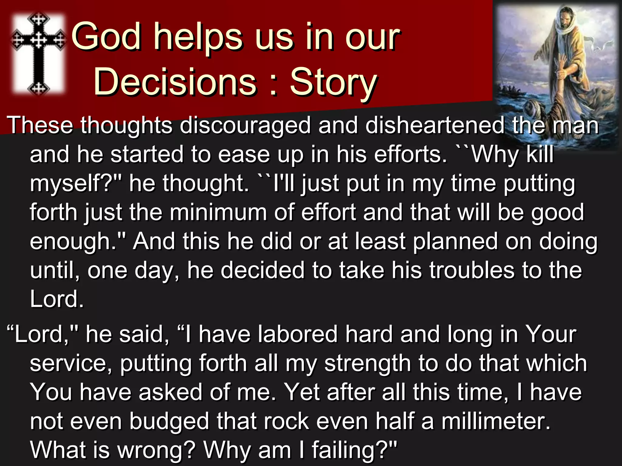 God helps us in ourGod helps us in our
Decisions : StoryDecisions : Story
These thoughts discouraged and disheartened the manThese thoughts discouraged and disheartened the man
and he started to ease up in his efforts. ``Why killand he started to ease up in his efforts. ``Why kill
myself?'' he thought. ``I'll just put in my time puttingmyself?'' he thought. ``I'll just put in my time putting
forth just the minimum of effort and that will be goodforth just the minimum of effort and that will be good
enough.'' And this he did or at least planned on doingenough.'' And this he did or at least planned on doing
until, one day, he decided to take his troubles to theuntil, one day, he decided to take his troubles to the
Lord.Lord.
““Lord,'' he said, “I have labored hard and long in YourLord,'' he said, “I have labored hard and long in Your
service, putting forth all my strength to do that whichservice, putting forth all my strength to do that which
You have asked of me. Yet after all this time, I haveYou have asked of me. Yet after all this time, I have
not even budged that rock even half a millimeter.not even budged that rock even half a millimeter.
What is wrong? Why am I failing?''What is wrong? Why am I failing?''
 