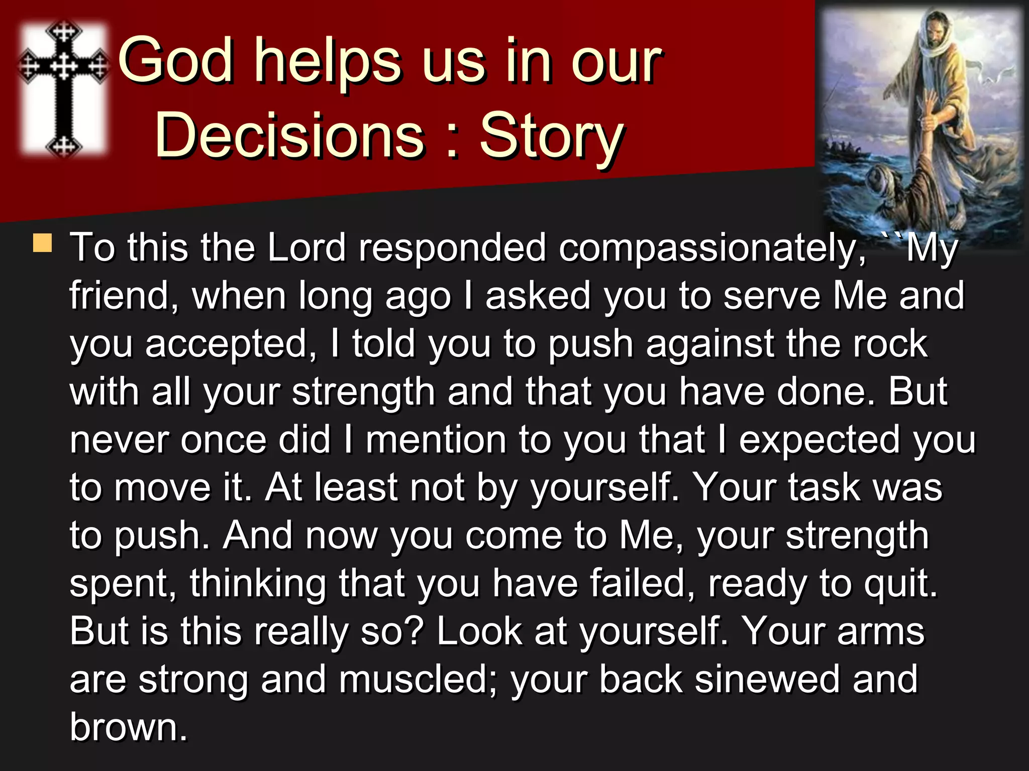 God helps us in ourGod helps us in our
Decisions : StoryDecisions : Story
 To this the Lord responded compassionately, ``MyTo this the Lord responded compassionately, ``My
friend, when long ago I asked you to serve Me andfriend, when long ago I asked you to serve Me and
you accepted, I told you to push against the rockyou accepted, I told you to push against the rock
with all your strength and that you have done. Butwith all your strength and that you have done. But
never once did I mention to you that I expected younever once did I mention to you that I expected you
to move it. At least not by yourself. Your task wasto move it. At least not by yourself. Your task was
to push. And now you come to Me, your strengthto push. And now you come to Me, your strength
spent, thinking that you have failed, ready to quit.spent, thinking that you have failed, ready to quit.
But is this really so? Look at yourself. Your armsBut is this really so? Look at yourself. Your arms
are strong and muscled; your back sinewed andare strong and muscled; your back sinewed and
brown.brown.
 