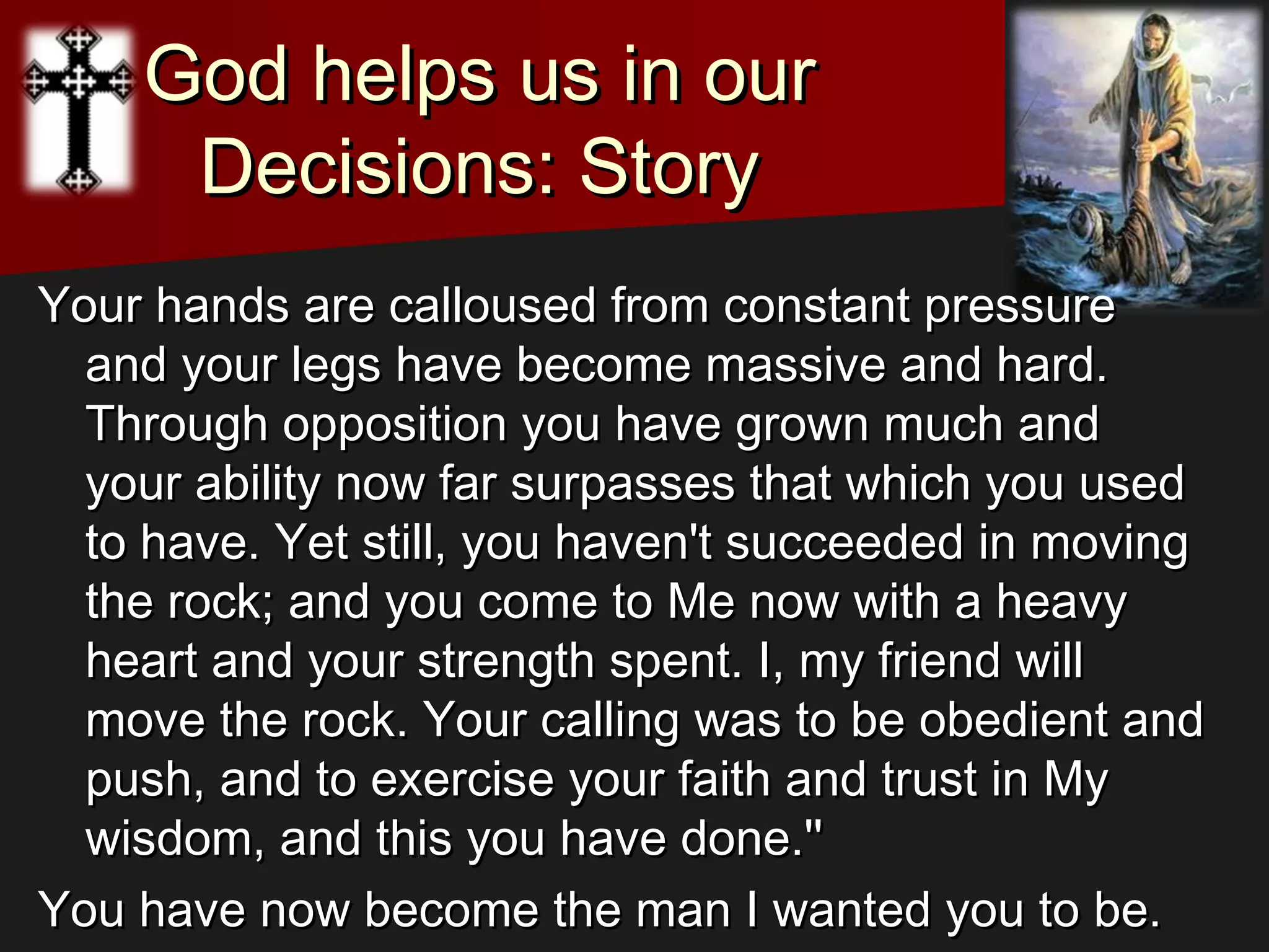 God helps us in ourGod helps us in our
Decisions: StoryDecisions: Story
Your hands are calloused from constant pressureYour hands are calloused from constant pressure
and your legs have become massive and hard.and your legs have become massive and hard.
Through opposition you have grown much andThrough opposition you have grown much and
your ability now far surpasses that which you usedyour ability now far surpasses that which you used
to have. Yet still, you haven't succeeded in movingto have. Yet still, you haven't succeeded in moving
the rock; and you come to Me now with a heavythe rock; and you come to Me now with a heavy
heart and your strength spent. I, my friend willheart and your strength spent. I, my friend will
move the rock. Your calling was to be obedient andmove the rock. Your calling was to be obedient and
push, and to exercise your faith and trust in Mypush, and to exercise your faith and trust in My
wisdom, and this you have done.''wisdom, and this you have done.''
You have now become the man I wanted you to be.You have now become the man I wanted you to be.
 