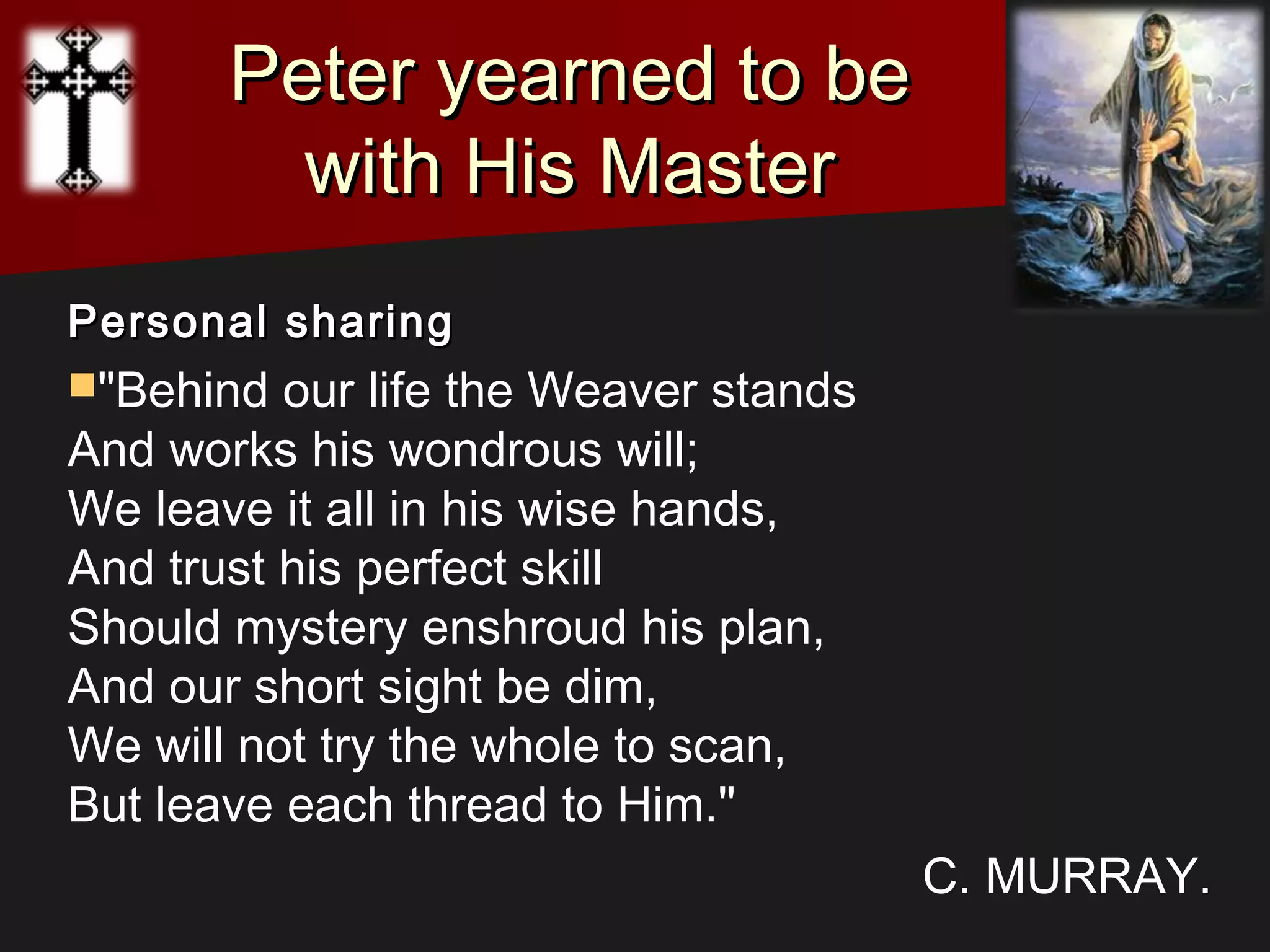 Peter yearned to bePeter yearned to be
with His Masterwith His Master
Personal sharingPersonal sharing
"Behind our life the Weaver stands
And works his wondrous will;
We leave it all in his wise hands,
And trust his perfect skill
Should mystery enshroud his plan,
And our short sight be dim,
We will not try the whole to scan,
But leave each thread to Him."
C. MURRAY.
 