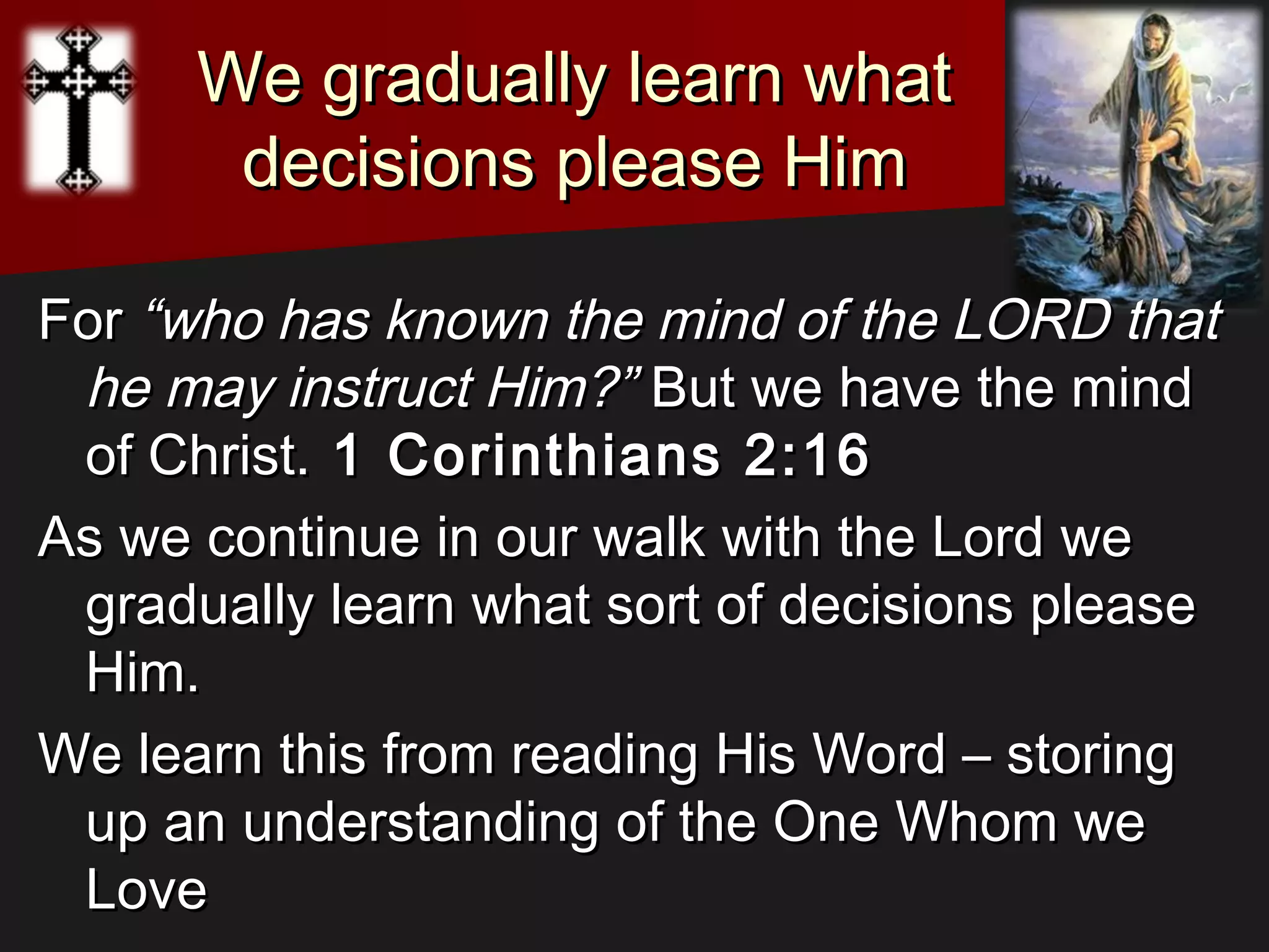We gradually learn whatWe gradually learn what
decisions please Himdecisions please Him
ForFor “who has known the mind of the LORD that“who has known the mind of the LORD that
he may instruct Him?”he may instruct Him?” But we have the mindBut we have the mind
of Christ.of Christ. 1 Corinthians 2:161 Corinthians 2:16
As we continue in our walk with the Lord weAs we continue in our walk with the Lord we
gradually learn what sort of decisions pleasegradually learn what sort of decisions please
Him.Him.
We learn this from reading His Word – storingWe learn this from reading His Word – storing
up an understanding of the One Whom weup an understanding of the One Whom we
LoveLove
 
