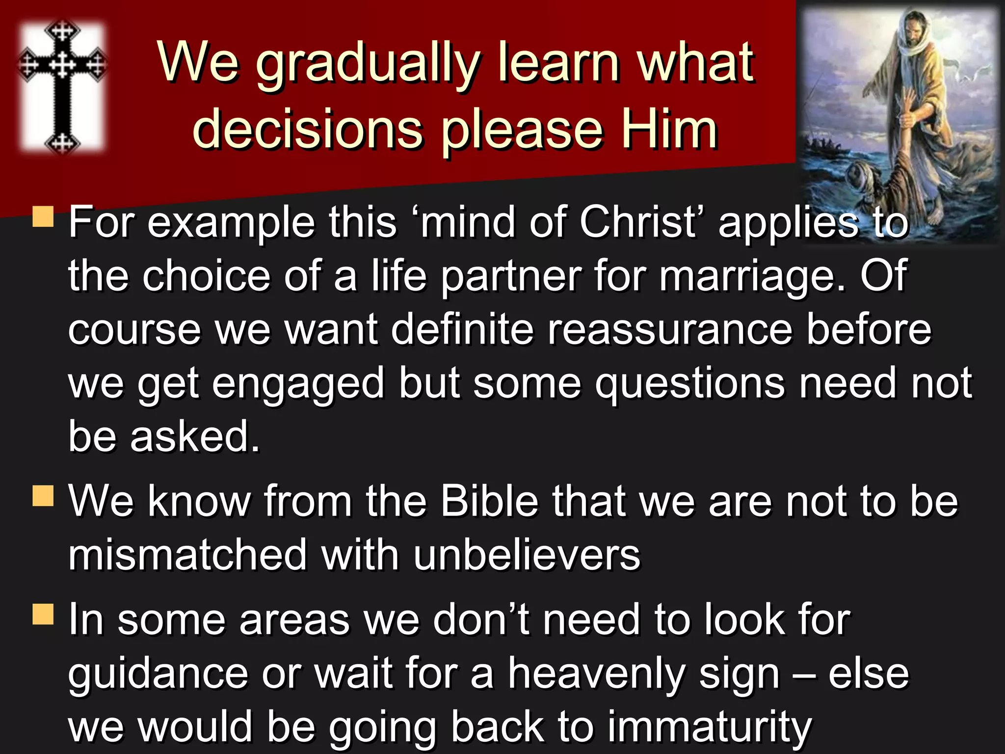 We gradually learn whatWe gradually learn what
decisions please Himdecisions please Him
 For example this ‘mind of Christ’ applies toFor example this ‘mind of Christ’ applies to
the choice of a life partner for marriage. Ofthe choice of a life partner for marriage. Of
course we want definite reassurance beforecourse we want definite reassurance before
we get engaged but some questions need notwe get engaged but some questions need not
be asked.be asked.
 We know from the Bible that we are not to beWe know from the Bible that we are not to be
mismatched with unbelieversmismatched with unbelievers
 In some areas we don’t need to look forIn some areas we don’t need to look for
guidance or wait for a heavenly sign – elseguidance or wait for a heavenly sign – else
we would be going back to immaturitywe would be going back to immaturity
 