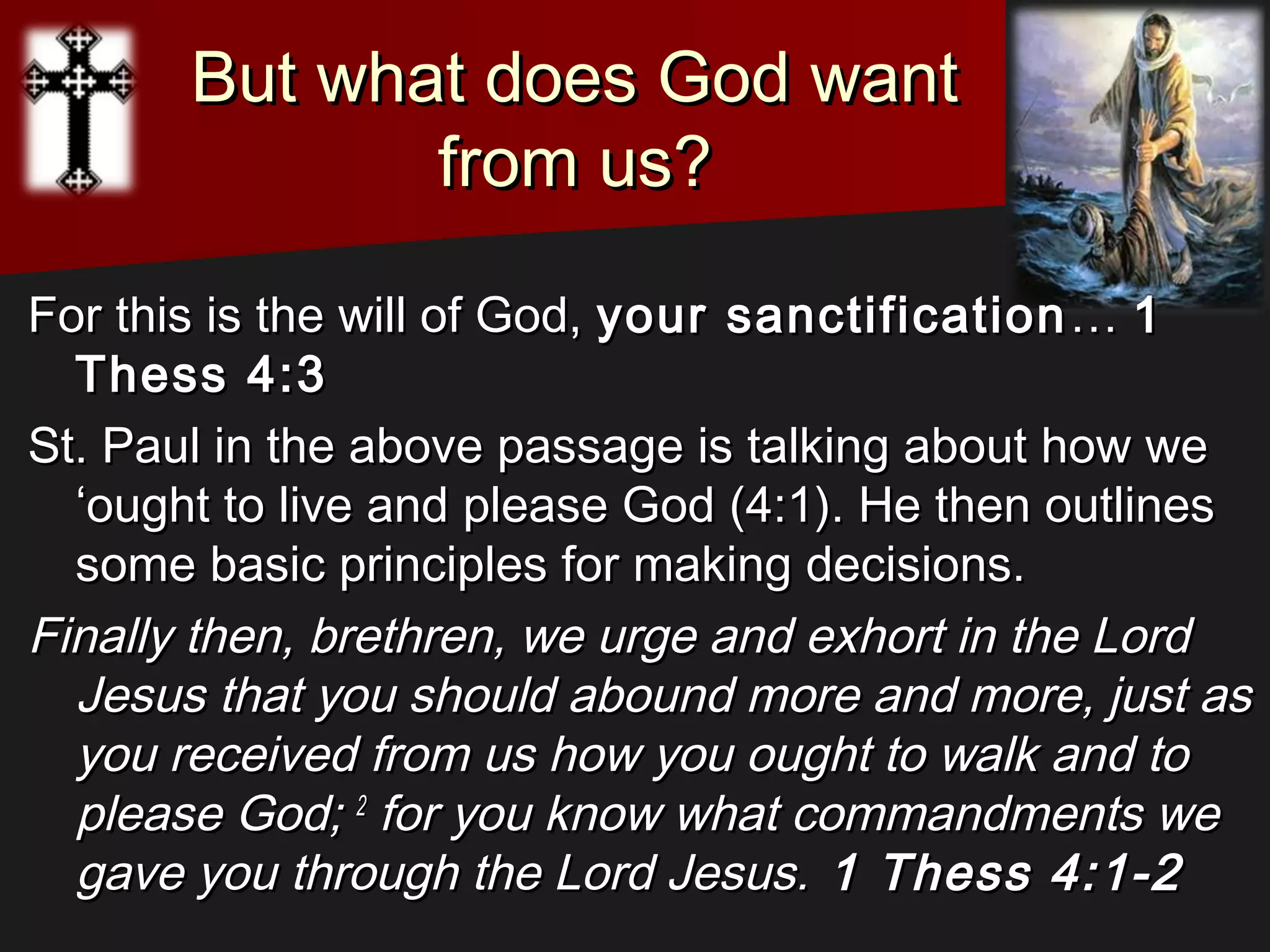 But what does God wantBut what does God want
from us?from us?
For this is the will of God,For this is the will of God, your sanctificationyour sanctification …… 11
Thess 4:3 Thess 4:3 
St. Paul in the above passage is talking about how weSt. Paul in the above passage is talking about how we
‘ought to live and please God (4:1). He then outlines‘ought to live and please God (4:1). He then outlines
some basic principles for making decisions.some basic principles for making decisions.
Finally then, brethren, we urge and exhort in the LordFinally then, brethren, we urge and exhort in the Lord
Jesus that you should abound more and more, just asJesus that you should abound more and more, just as
you received from us how you ought to walk and toyou received from us how you ought to walk and to
please God;please God; 22
for you know what commandments wefor you know what commandments we
gave you through the Lord Jesus.gave you through the Lord Jesus. 1 Thess 4:1-21 Thess 4:1-2
 