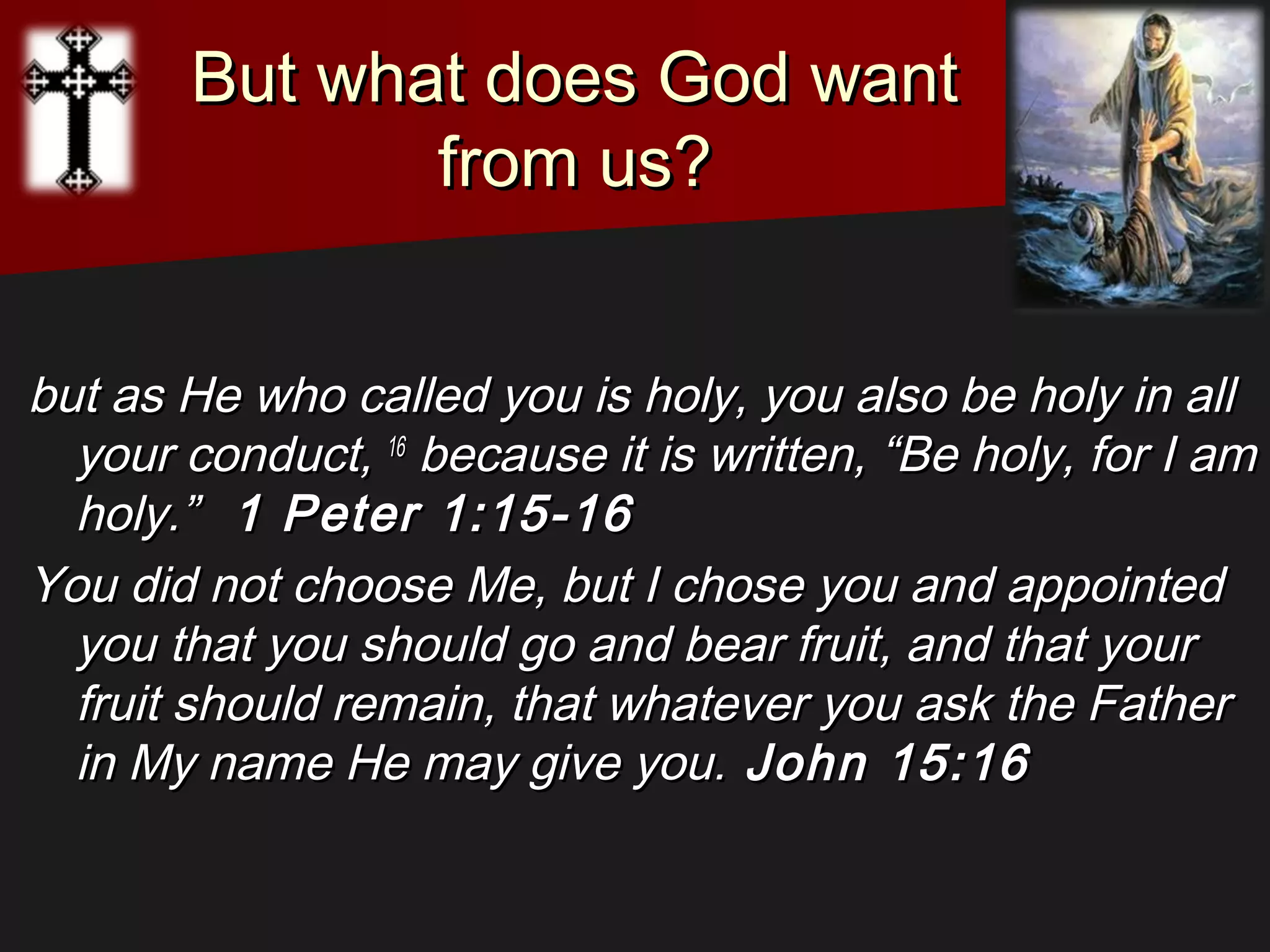 But what does God wantBut what does God want
from us?from us?
but as He who called you is holy, you also be holy in allbut as He who called you is holy, you also be holy in all
your conduct,your conduct, 1616
because it is written, “Be holy, for I ambecause it is written, “Be holy, for I am
holy.”holy.” 1 Peter 1:15-161 Peter 1:15-16
You did not choose Me, but I chose you and appointedYou did not choose Me, but I chose you and appointed
you that you should go and bear fruit, and that youryou that you should go and bear fruit, and that your
fruit should remain, that whatever you ask the Fatherfruit should remain, that whatever you ask the Father
in My name He may give you.in My name He may give you. John 15:16John 15:16
 