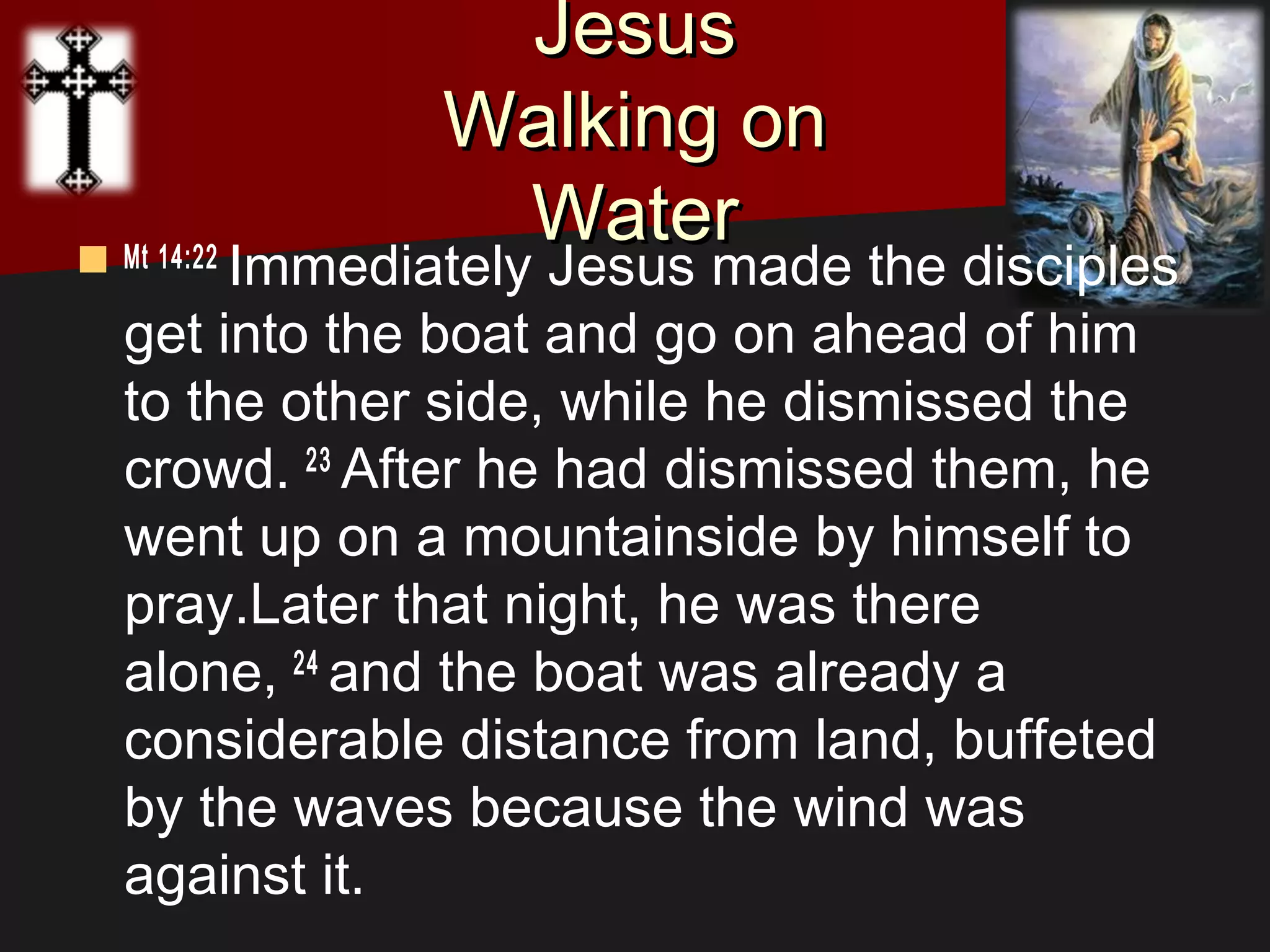 JesusJesus
Walking onWalking on
WaterWater Mt 14:22 
Immediately Jesus made the disciples
get into the boat and go on ahead of him
to the other side, while he dismissed the
crowd. 23 
After he had dismissed them, he
went up on a mountainside by himself to
pray.Later that night, he was there
alone, 24 
and the boat was already a
considerable distance from land, buffeted
by the waves because the wind was
against it.
 