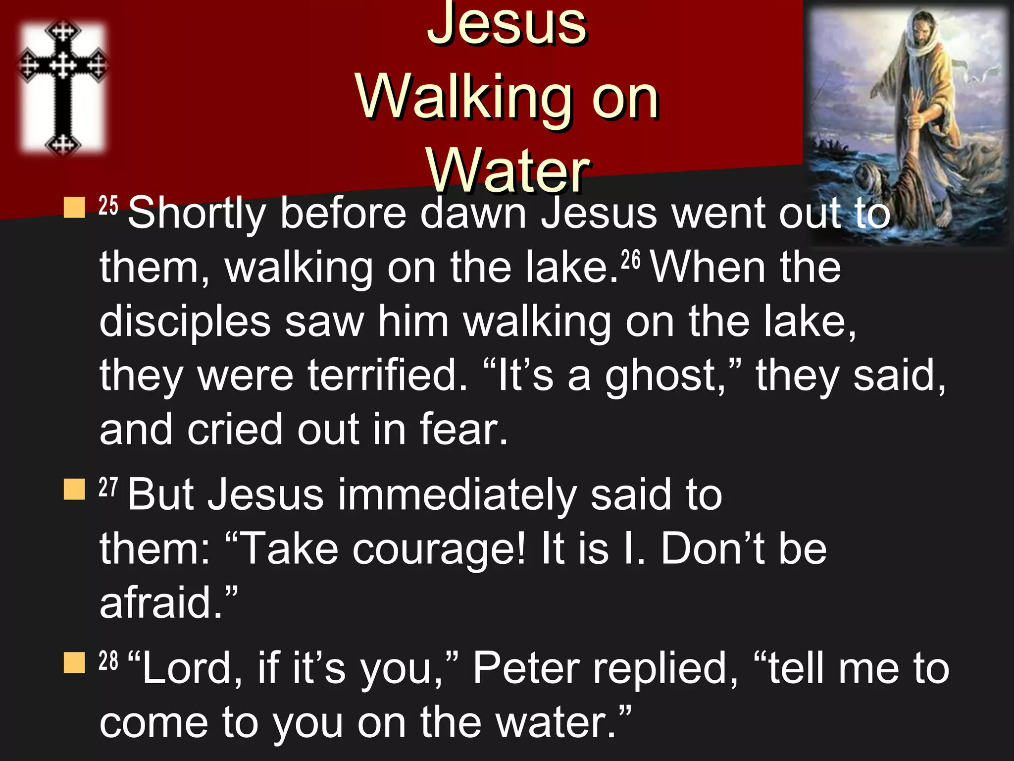 JesusJesus
Walking onWalking on
WaterWater 25 
Shortly before dawn Jesus went out to
them, walking on the lake.26 
When the
disciples saw him walking on the lake,
they were terrified. “It’s a ghost,” they said,
and cried out in fear.
 27 
But Jesus immediately said to
them: “Take courage! It is I. Don’t be
afraid.”
 28 
“Lord, if it’s you,” Peter replied, “tell me to
come to you on the water.”
 