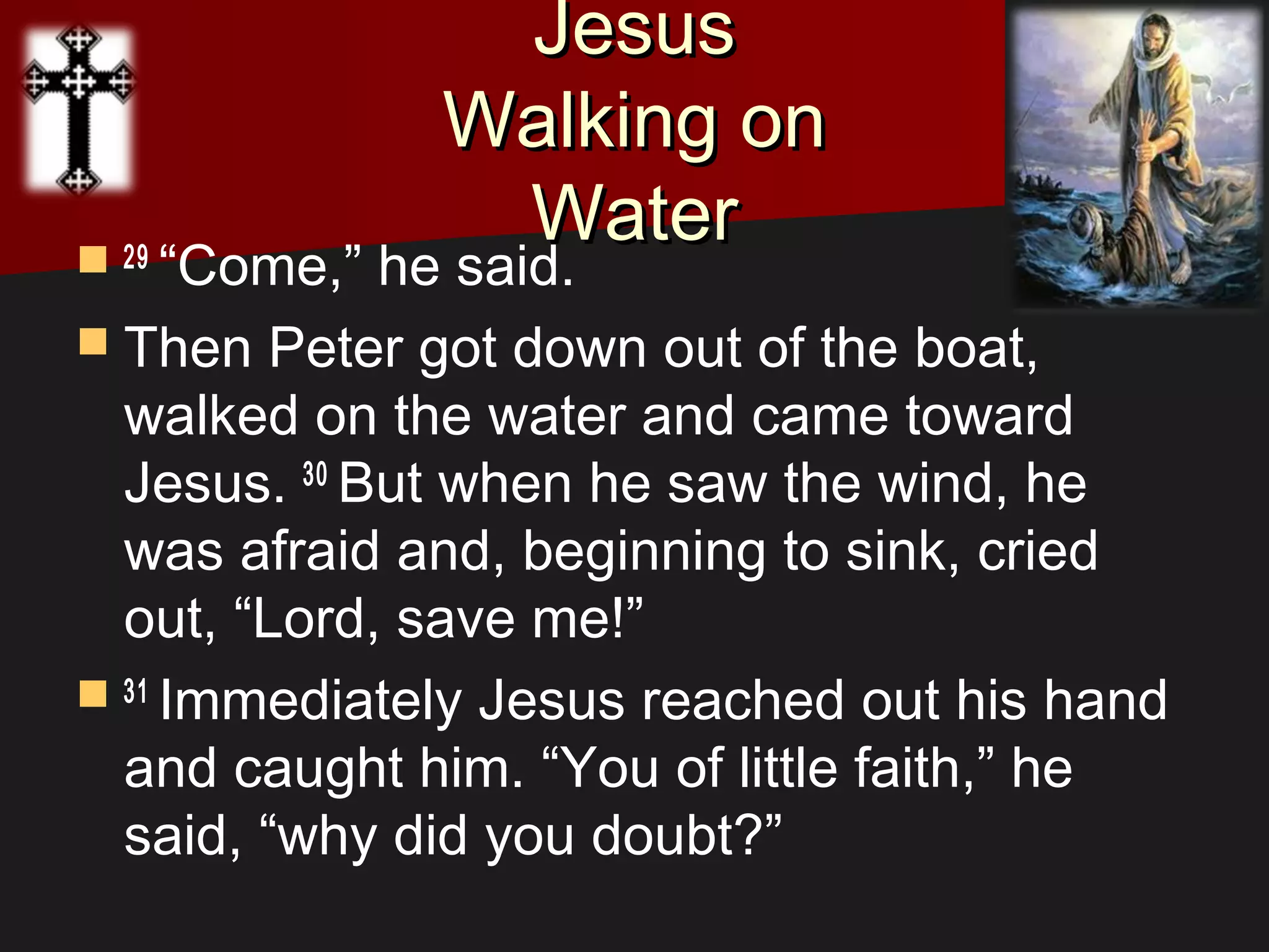 JesusJesus
Walking onWalking on
WaterWater 29 
“Come,” he said.
 Then Peter got down out of the boat,
walked on the water and came toward
Jesus. 30 
But when he saw the wind, he
was afraid and, beginning to sink, cried
out, “Lord, save me!”
 31 
Immediately Jesus reached out his hand
and caught him. “You of little faith,” he
said, “why did you doubt?”
 
