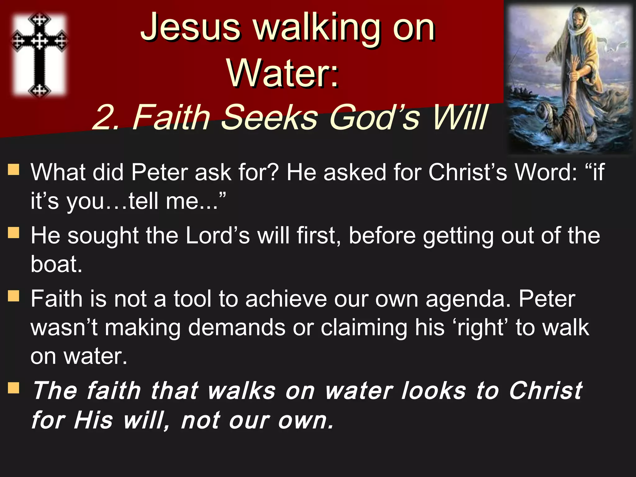  What did Peter ask for? He asked for Christ’s Word: “if
it’s you…tell me...”
 He sought the Lord’s will first, before getting out of the
boat.
 Faith is not a tool to achieve our own agenda. Peter
wasn’t making demands or claiming his ‘right’ to walk
on water.
 The faith that walks on water looks to Christ
for His will, not our own. 
Jesus walking onJesus walking on
Water:Water:
2. Faith Seeks God’s Will
 