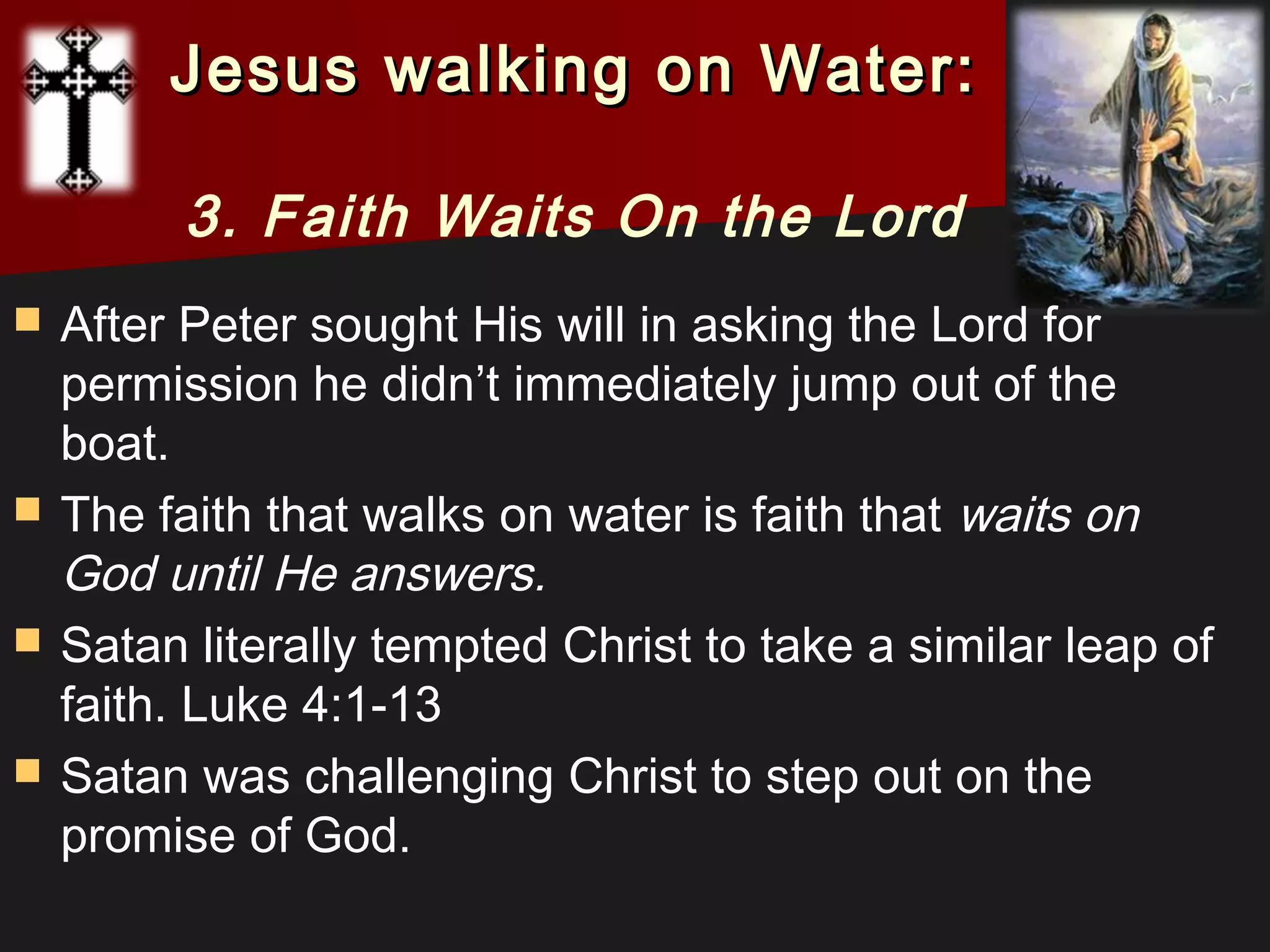  After Peter sought His will in asking the Lord for
permission he didn’t immediately jump out of the
boat.
 The faith that walks on water is faith that waits on
God until He answers. 
 Satan literally tempted Christ to take a similar leap of
faith. Luke 4:1-13
 Satan was challenging Christ to step out on the
promise of God.
Jesus walking on Water:Jesus walking on Water:
3. Faith Waits On the Lord
 