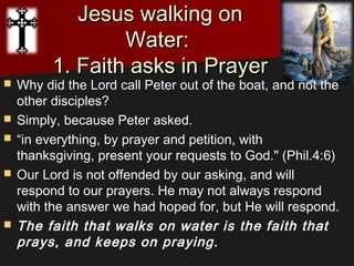 Jesus walking onJesus walking on
Water:Water:
1. Faith asks in Prayer1. Faith asks in Prayer
 Why did the Lord call Peter out of the boat, and not the
other disciples?
 Simply, because Peter asked.
 “in everything, by prayer and petition, with
thanksgiving, present your requests to God." (Phil.4:6)
 Our Lord is not offended by our asking, and will
respond to our prayers. He may not always respond
with the answer we had hoped for, but He will respond. 
 The faith that walks on water is the faith that
prays, and keeps on praying.
 