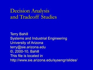 Decision AnalysisDecision Analysis
and Tradeoff Studiesand Tradeoff Studies
Terry BahillTerry Bahill
Systems and Industrial EngineeringSystems and Industrial Engineering
University of ArizonaUniversity of Arizona
terry@sie.arizona.eduterry@sie.arizona.edu
©, 2000-10, Bahill©, 2000-10, Bahill
This file is located inThis file is located in
http://www.sie.arizona.edu/sysengr/slides/http://www.sie.arizona.edu/sysengr/slides/
 