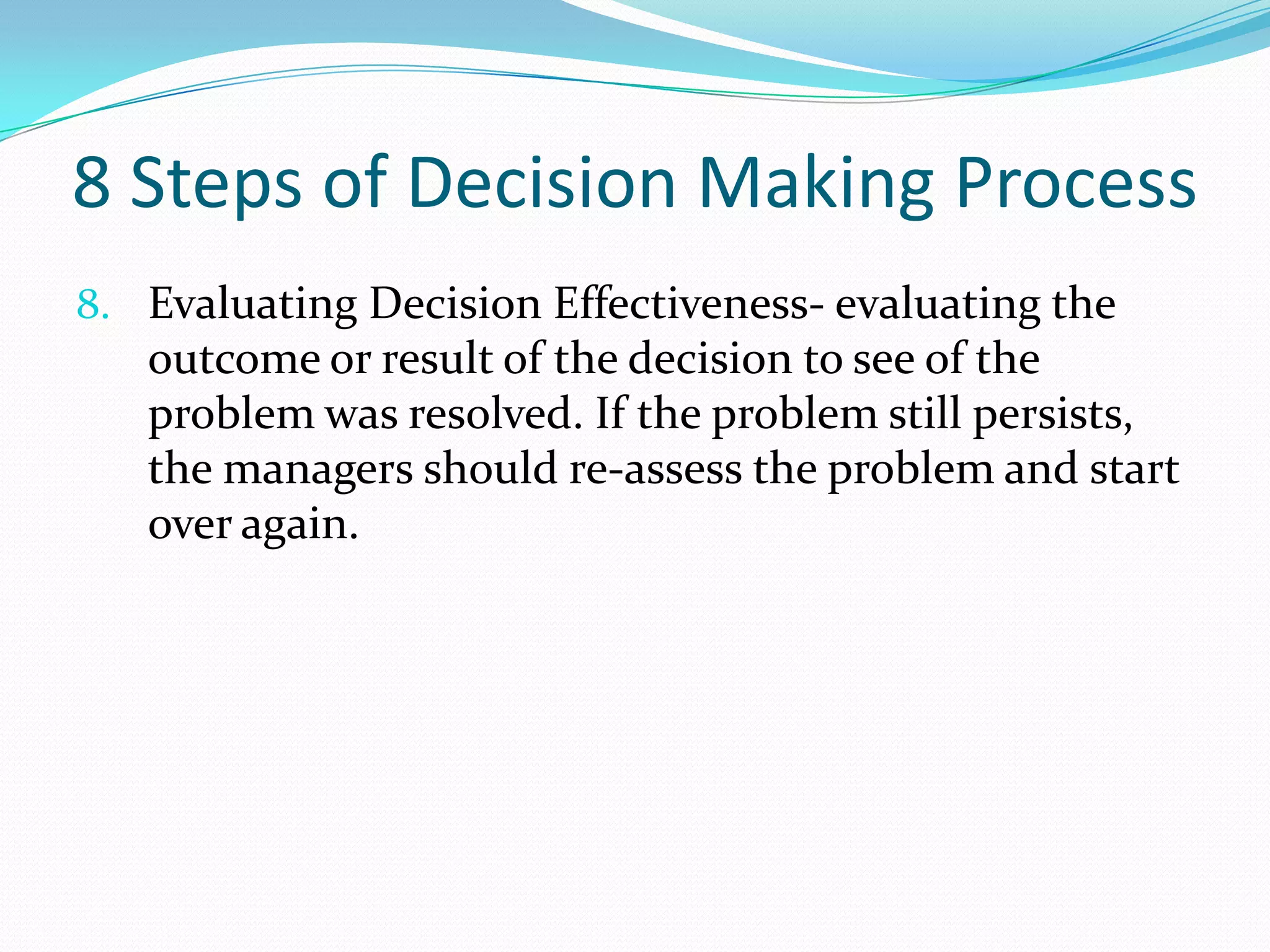 8 Steps of Decision Making Process
8. Evaluating Decision Effectiveness- evaluating the
outcome or result of the decision to see of the
problem was resolved. If the problem still persists,
the managers should re-assess the problem and start
over again.
 