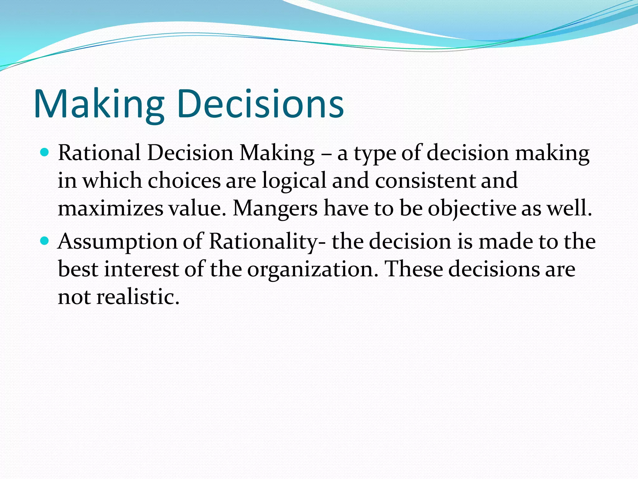 Making Decisions
 Rational Decision Making – a type of decision making
in which choices are logical and consistent and
maximizes value. Mangers have to be objective as well.
 Assumption of Rationality- the decision is made to the
best interest of the organization. These decisions are
not realistic.
 