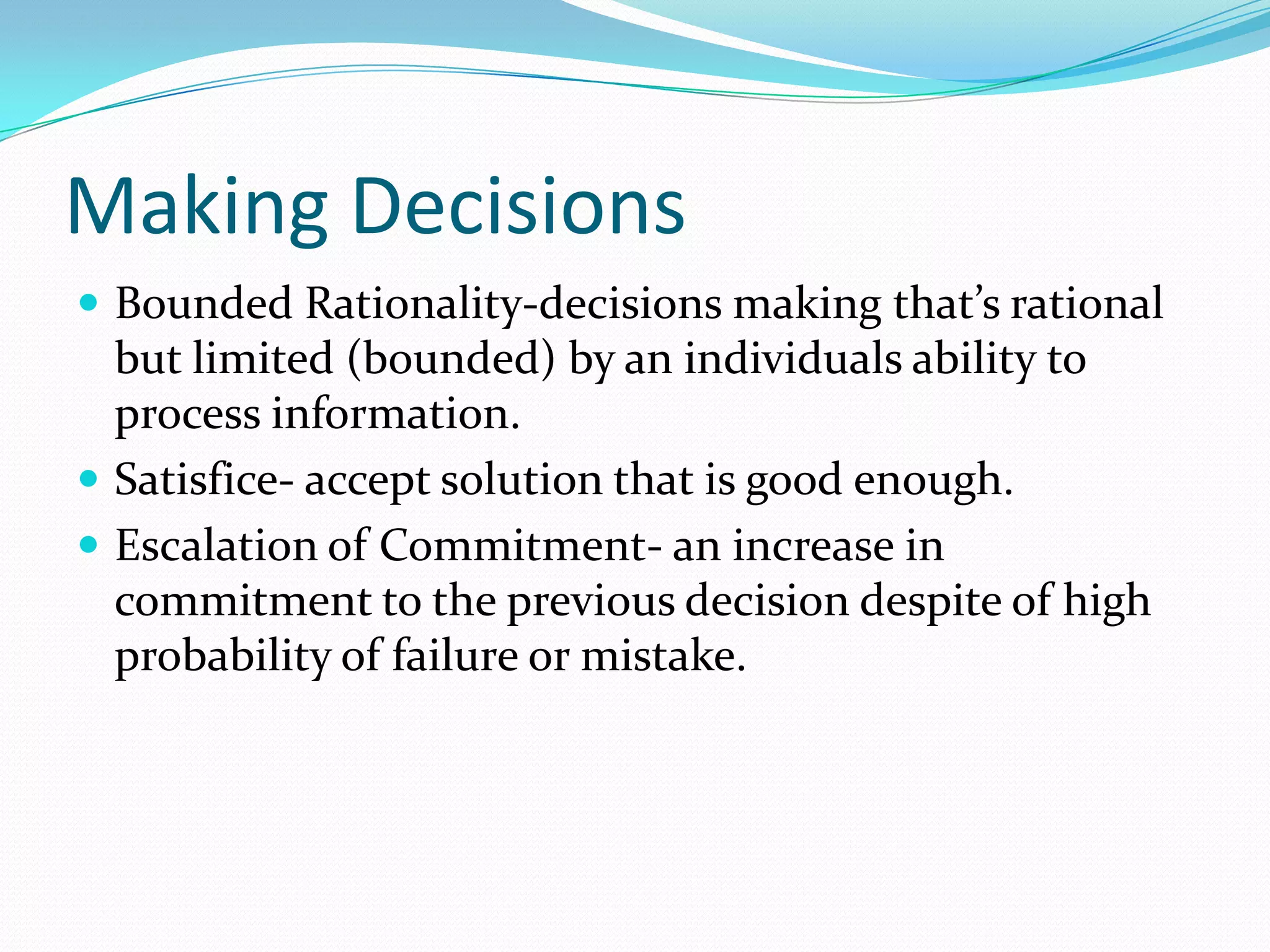 Making Decisions
 Bounded Rationality-decisions making that’s rational
but limited (bounded) by an individuals ability to
process information.
 Satisfice- accept solution that is good enough.
 Escalation of Commitment- an increase in
commitment to the previous decision despite of high
probability of failure or mistake.
 