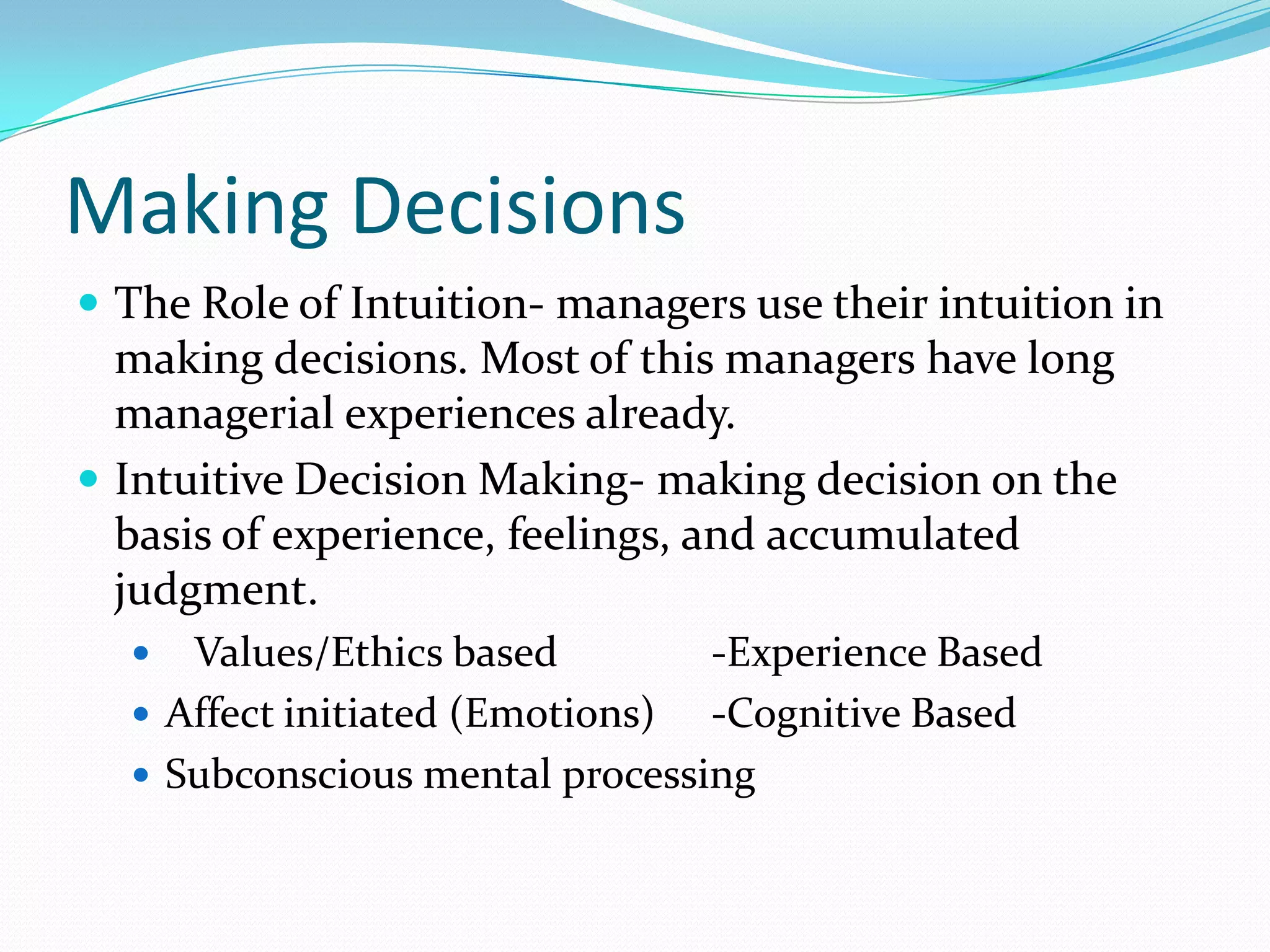 Making Decisions
 The Role of Intuition- managers use their intuition in
making decisions. Most of this managers have long
managerial experiences already.
 Intuitive Decision Making- making decision on the
basis of experience, feelings, and accumulated
judgment.
 Values/Ethics based -Experience Based
 Affect initiated (Emotions) -Cognitive Based
 Subconscious mental processing
 