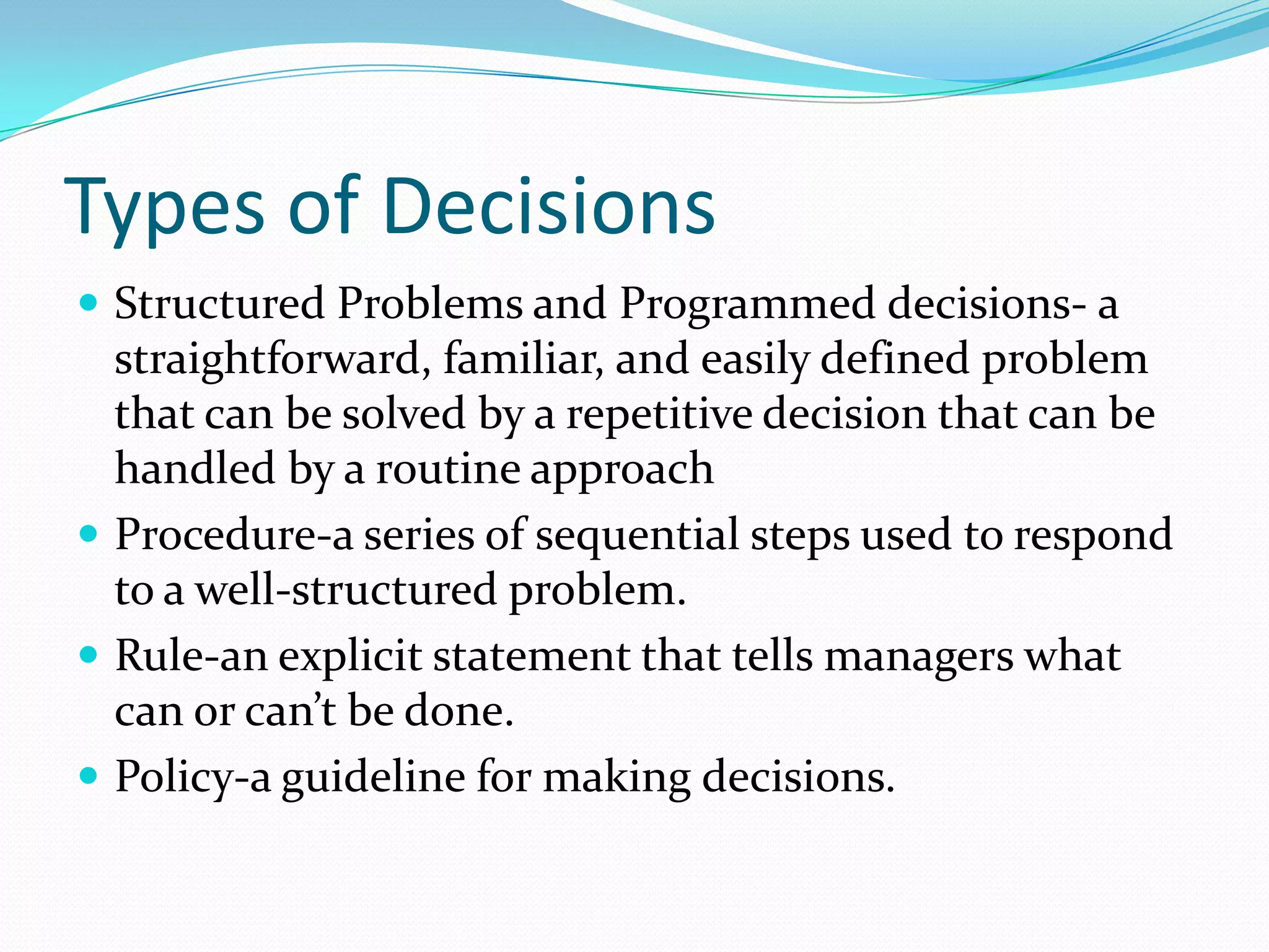 Types of Decisions
 Structured Problems and Programmed decisions- a
straightforward, familiar, and easily defined problem
that can be solved by a repetitive decision that can be
handled by a routine approach
 Procedure-a series of sequential steps used to respond
to a well-structured problem.
 Rule-an explicit statement that tells managers what
can or can’t be done.
 Policy-a guideline for making decisions.
 