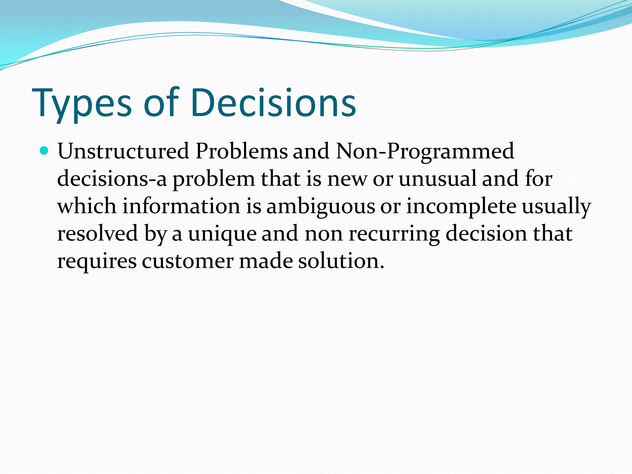 Types of Decisions
 Unstructured Problems and Non-Programmed
decisions-a problem that is new or unusual and for
which information is ambiguous or incomplete usually
resolved by a unique and non recurring decision that
requires customer made solution.
 