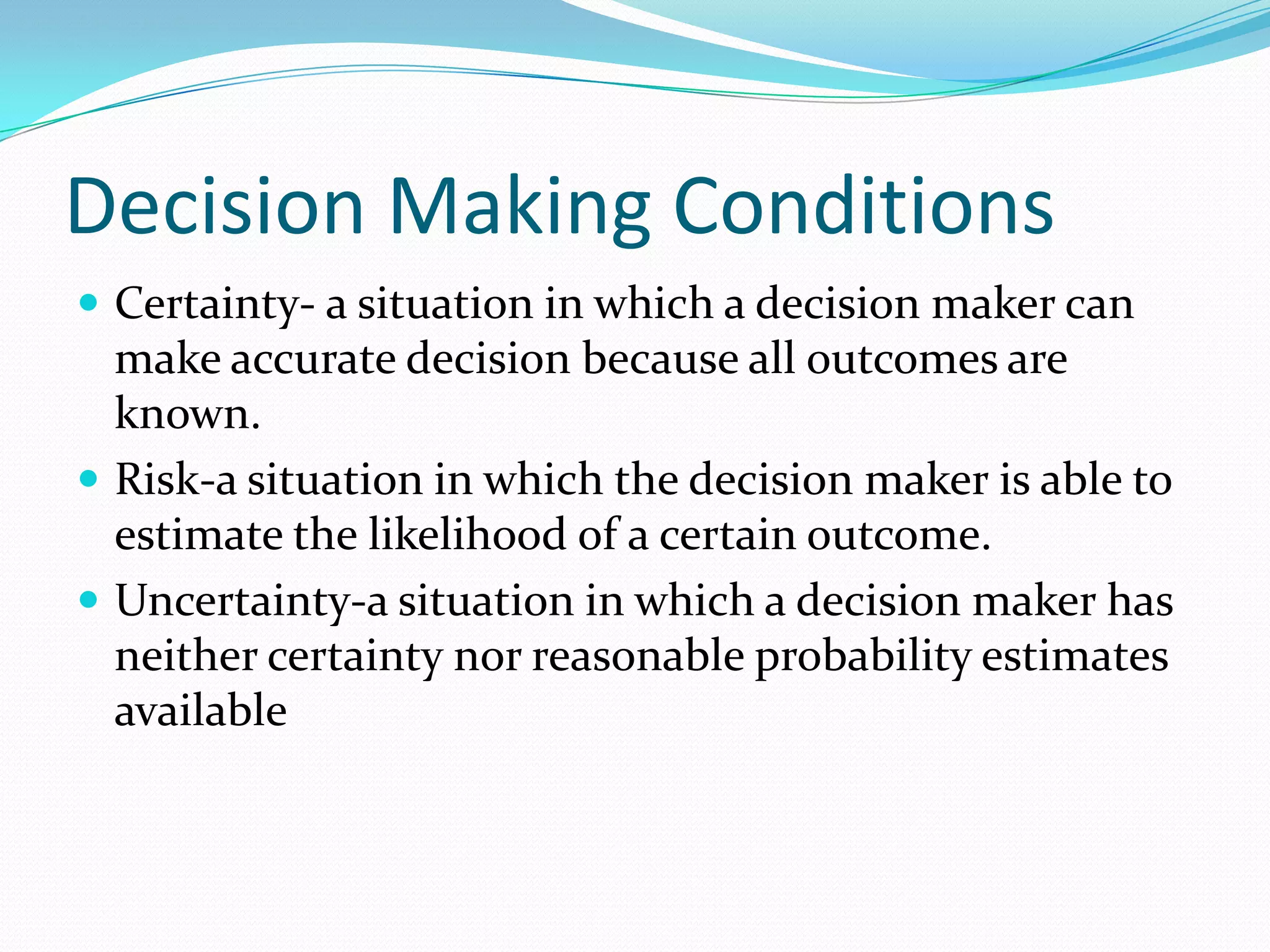 Decision Making Conditions
 Certainty- a situation in which a decision maker can
make accurate decision because all outcomes are
known.
 Risk-a situation in which the decision maker is able to
estimate the likelihood of a certain outcome.
 Uncertainty-a situation in which a decision maker has
neither certainty nor reasonable probability estimates
available
 