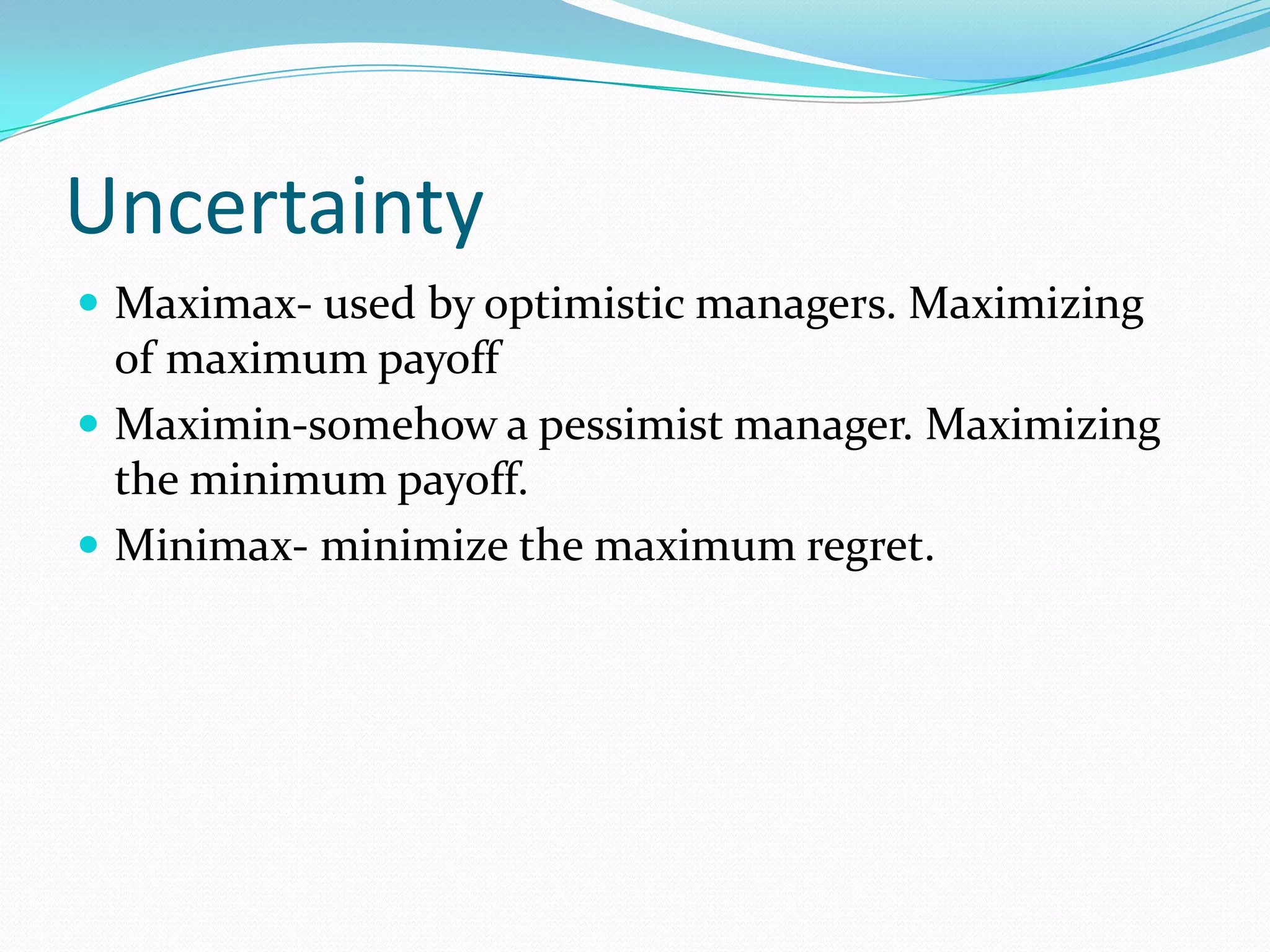 Uncertainty
 Maximax- used by optimistic managers. Maximizing
of maximum payoff
 Maximin-somehow a pessimist manager. Maximizing
the minimum payoff.
 Minimax- minimize the maximum regret.
 