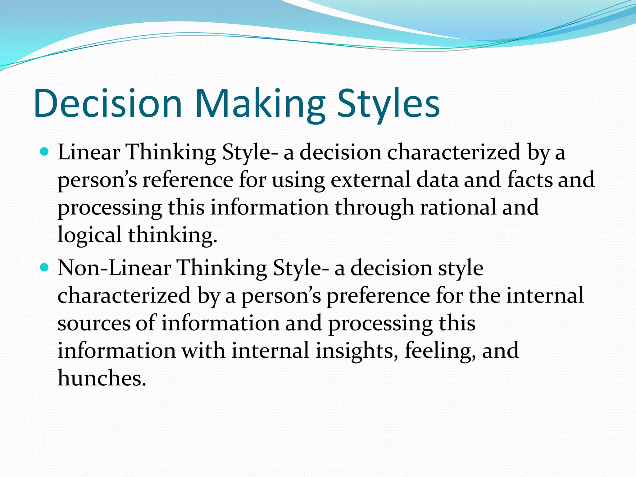 Decision Making Styles
 Linear Thinking Style- a decision characterized by a
person’s reference for using external data and facts and
processing this information through rational and
logical thinking.
 Non-Linear Thinking Style- a decision style
characterized by a person’s preference for the internal
sources of information and processing this
information with internal insights, feeling, and
hunches.
 