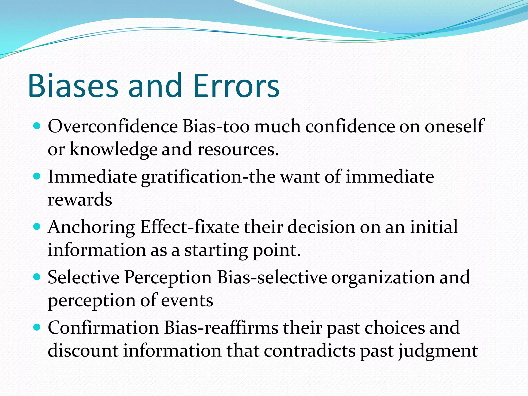 Biases and Errors
 Overconfidence Bias-too much confidence on oneself
or knowledge and resources.
 Immediate gratification-the want of immediate
rewards
 Anchoring Effect-fixate their decision on an initial
information as a starting point.
 Selective Perception Bias-selective organization and
perception of events
 Confirmation Bias-reaffirms their past choices and
discount information that contradicts past judgment
 