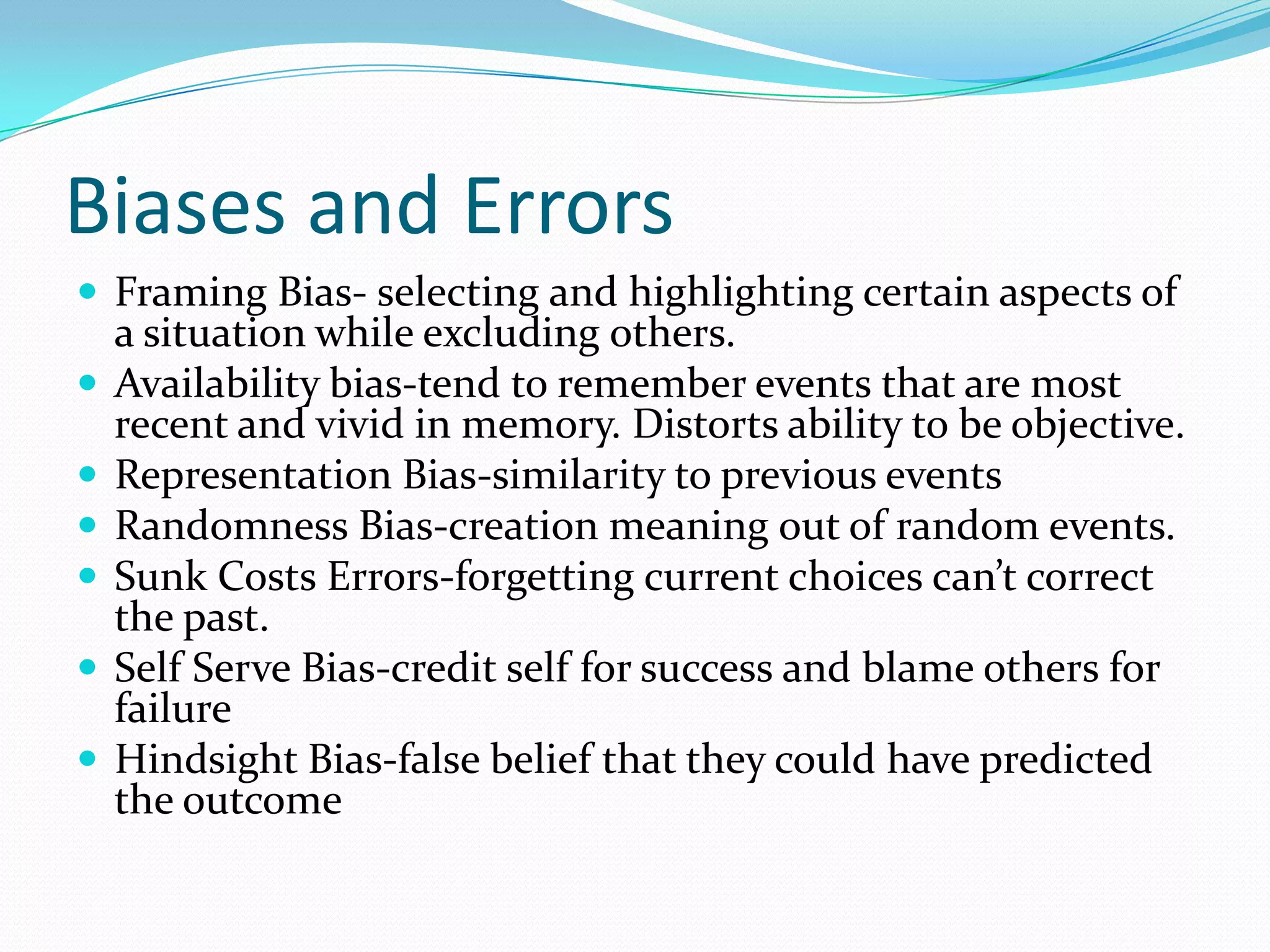 Biases and Errors
 Framing Bias- selecting and highlighting certain aspects of
a situation while excluding others.
 Availability bias-tend to remember events that are most
recent and vivid in memory. Distorts ability to be objective.
 Representation Bias-similarity to previous events
 Randomness Bias-creation meaning out of random events.
 Sunk Costs Errors-forgetting current choices can’t correct
the past.
 Self Serve Bias-credit self for success and blame others for
failure
 Hindsight Bias-false belief that they could have predicted
the outcome
 
