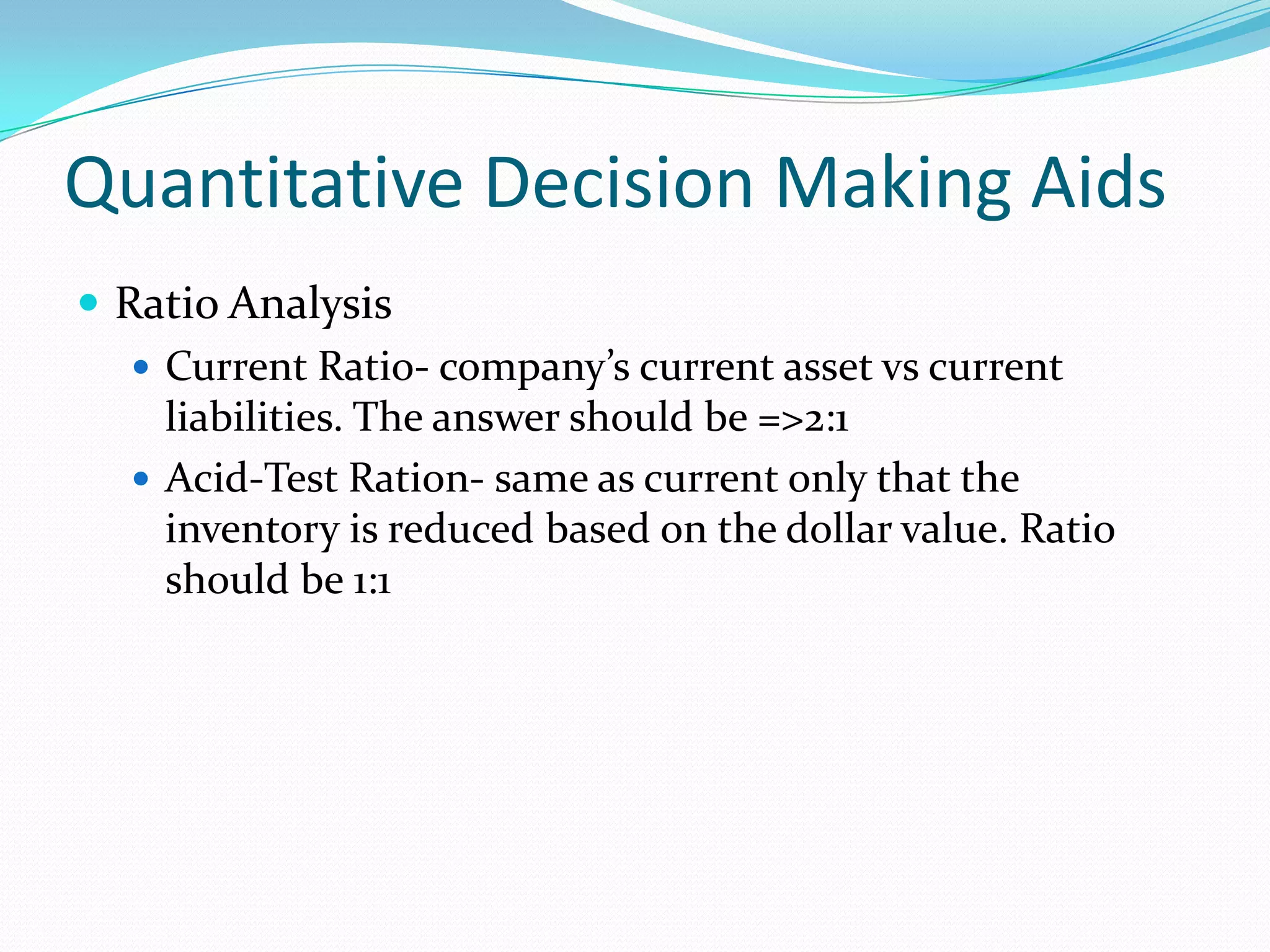 Quantitative Decision Making Aids
 Ratio Analysis
 Current Ratio- company’s current asset vs current
liabilities. The answer should be =>2:1
 Acid-Test Ration- same as current only that the
inventory is reduced based on the dollar value. Ratio
should be 1:1
 