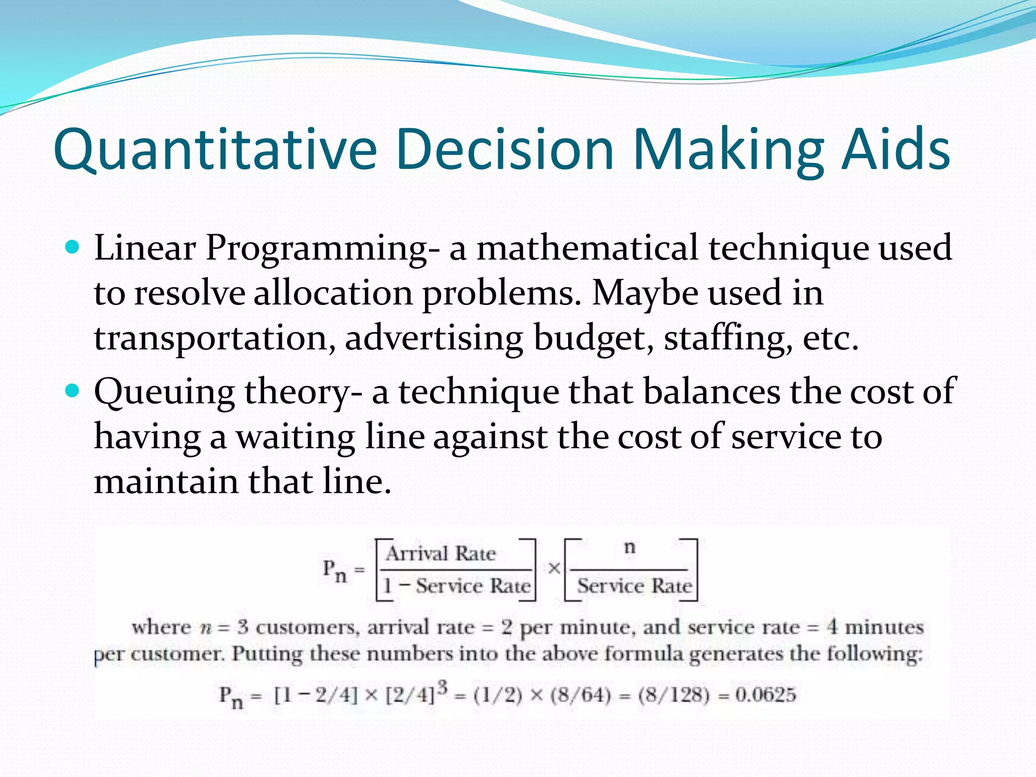 Quantitative Decision Making Aids
 Linear Programming- a mathematical technique used
to resolve allocation problems. Maybe used in
transportation, advertising budget, staffing, etc.
 Queuing theory- a technique that balances the cost of
having a waiting line against the cost of service to
maintain that line.
 