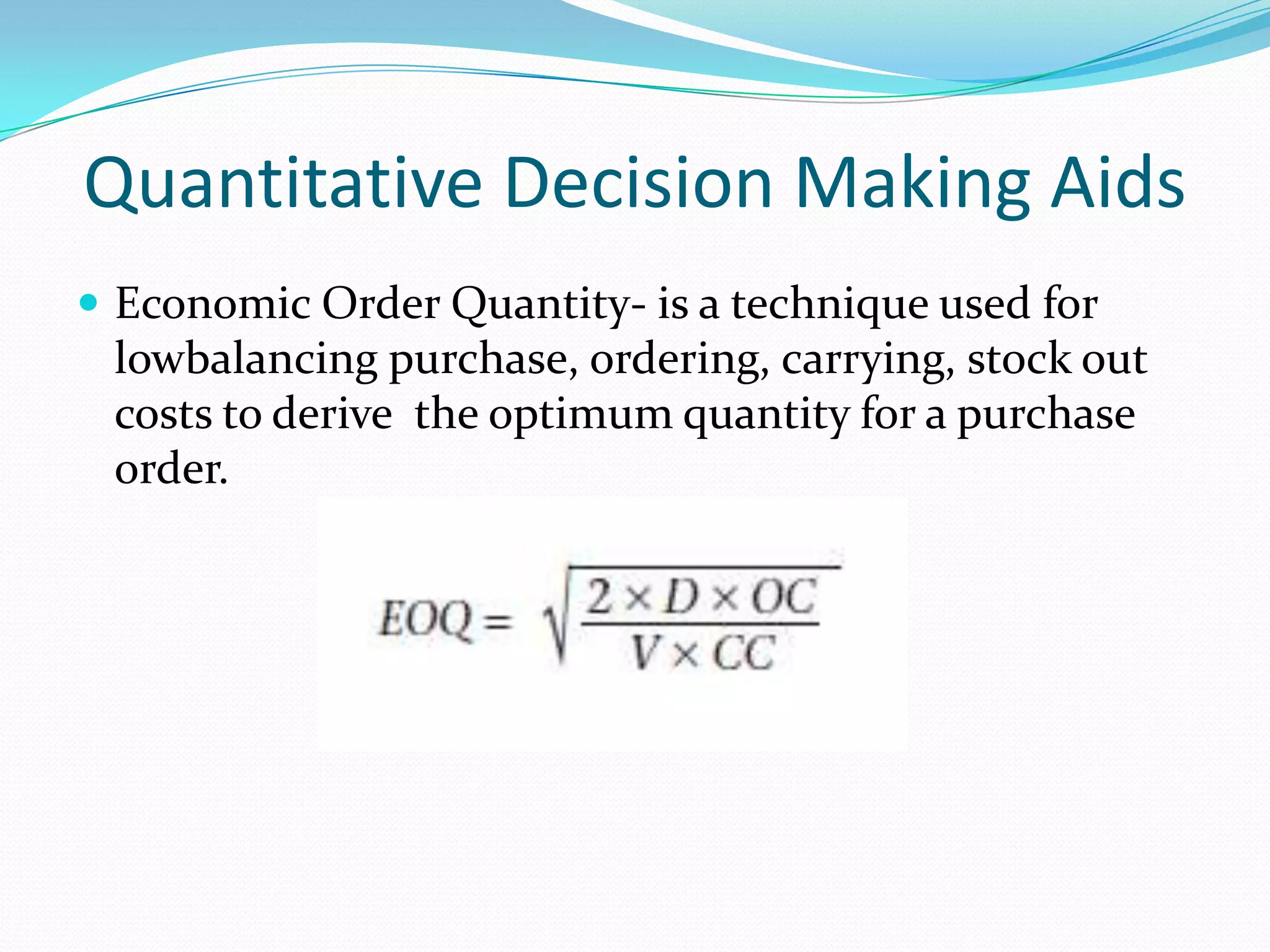 Quantitative Decision Making Aids
 Economic Order Quantity- is a technique used for
lowbalancing purchase, ordering, carrying, stock out
costs to derive the optimum quantity for a purchase
order.
 
