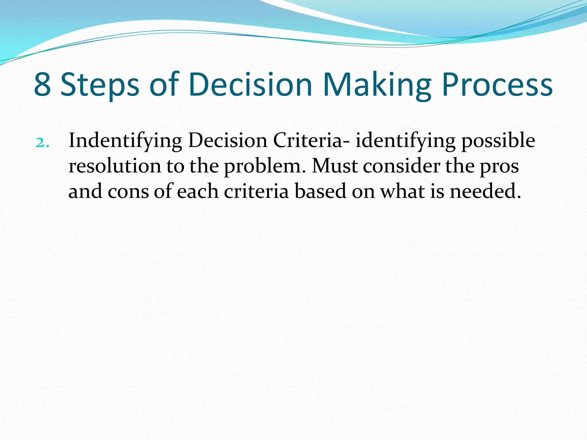 8 Steps of Decision Making Process
2. Indentifying Decision Criteria- identifying possible
resolution to the problem. Must consider the pros
and cons of each criteria based on what is needed.
 